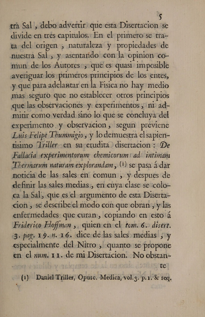 $ tra Sal, debo advertir: que esta Disertacion 'se divide en tres capitulos. En el primero'se tra- ta del origen , naturaleza y propiedades de nuestra Sal , y asentarido con la opinion co- mun de e Autores: que es quasi 1m posible averiguar los «primeros principios de los entes, y que para adelantar en la Fisica no hay medio mas seguro que no establecer otros princi pios que las observaciones y: experimentos ; ni ad- mitir como verdad sino lo que se concluya del experimento. y observacion ; segun previene Luis Felipe Lhummigio, y lo demuestra el sapien- tisimo Trilleren suerudita &gt; disertacion : De Fallacia :experimentorum chemicorum : ad animan Thermarum naturam explorandam, (1) se pasa ¿dar noticia de las sales en comun , y despues de definir las sales medias;, en cuya clase se icolo- ca la Sal, que es el argumento de esta Diserta- cion , se describe el modo con que obran, y las enfermedades: que curan», copiando: en esto á 0er Hofiman ,. quien en el tom. 6.. disert. 3. pag. 19... 16. dice:de las sales medias ; y especialmente del. Nitro, quanto se propone en el num. 11. de mi Disertacion. No obstan- | te (1) Daniel Triller, Opusc, Medica, vol. 3. p.1, 2 seg,