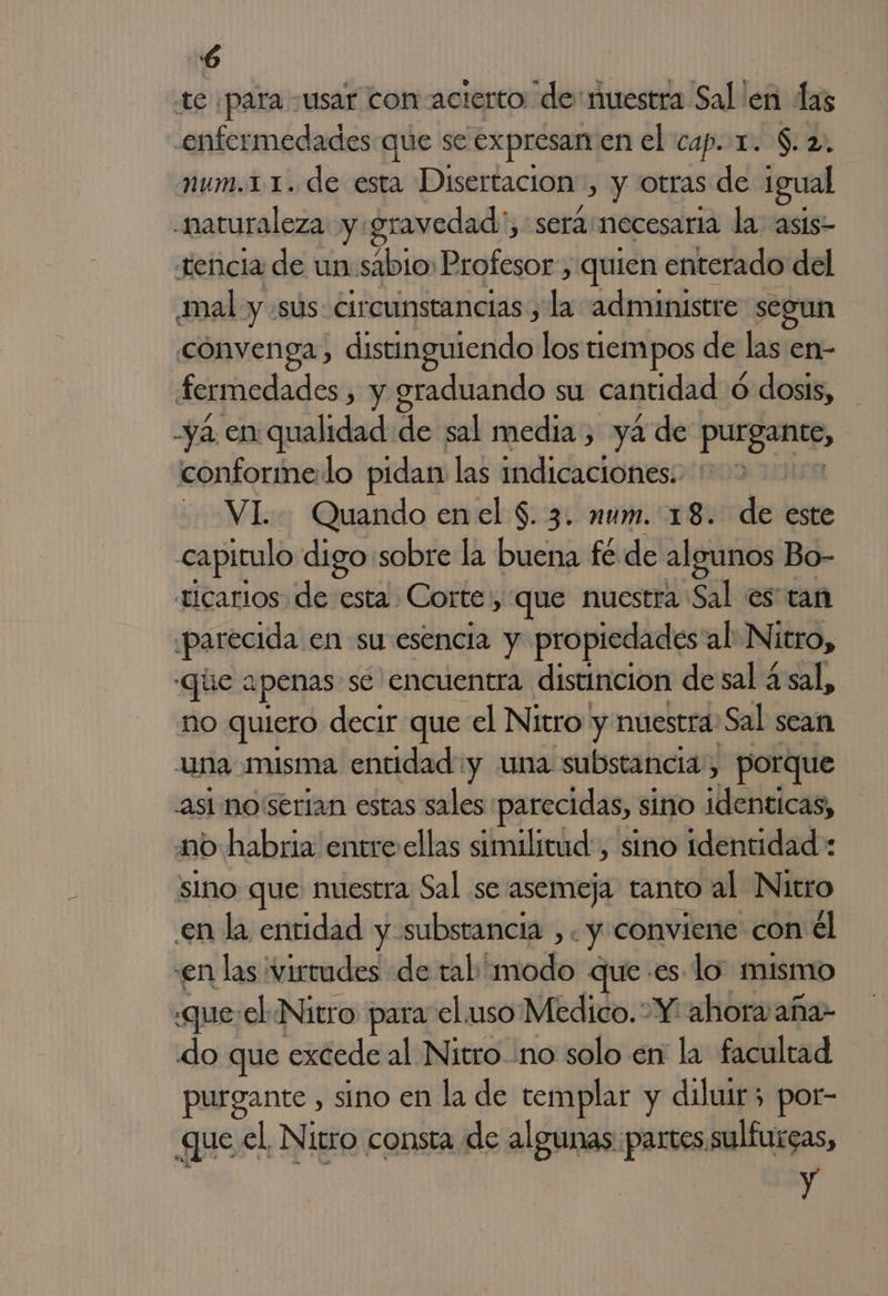 te ¡para usar con acierto de: nuestra Sal 'en las enfermedades que se expresan enel cap. x. $. 2. num.11. de esta Disertacion”, y otras de Igual «naturaleza y. gravedad , serámmecesaria la asis- tencia de un sabio: Profesor , quien enterado del mal y «sus: circunstancias, La administre segun convenga, distingúicrido: los tiempos de las en- fermedades , y graduando su cantidad ó dosis, ya en deidad de sal media , ya de prime, conformedo pidan las indicaciones: VI. Quando enel $. 3. num. 18. de este capitulo digo sobre la buena fé de algunos 1 Bo- ticarios. de esta. Corte, que nuestra Sal es tan parecida en su esencia y propiedades'al Nitro, que apenas se encuentra distincion de sal A sal, no quiero decir que el Nitro y nuestra: Sal sean una misma entidad:y una substancia, porque asi no serian estas sales parecidas, si sino identicas, mo habria entre ellas similitud, sino identidad : sino que nuestra Sal se asemeja tanto al Nitro en la entidad y substancia ,. y conviene con él en las virtudes «de tal modo que es lo mismo «que:el Nitro para el uso Medico. Y ahora aña- do que excede al Nitro :no solo en la facultad purgante , sino en la de templar y diluir; por- que el, Nitro consta de algunas partes sulfurgas, y