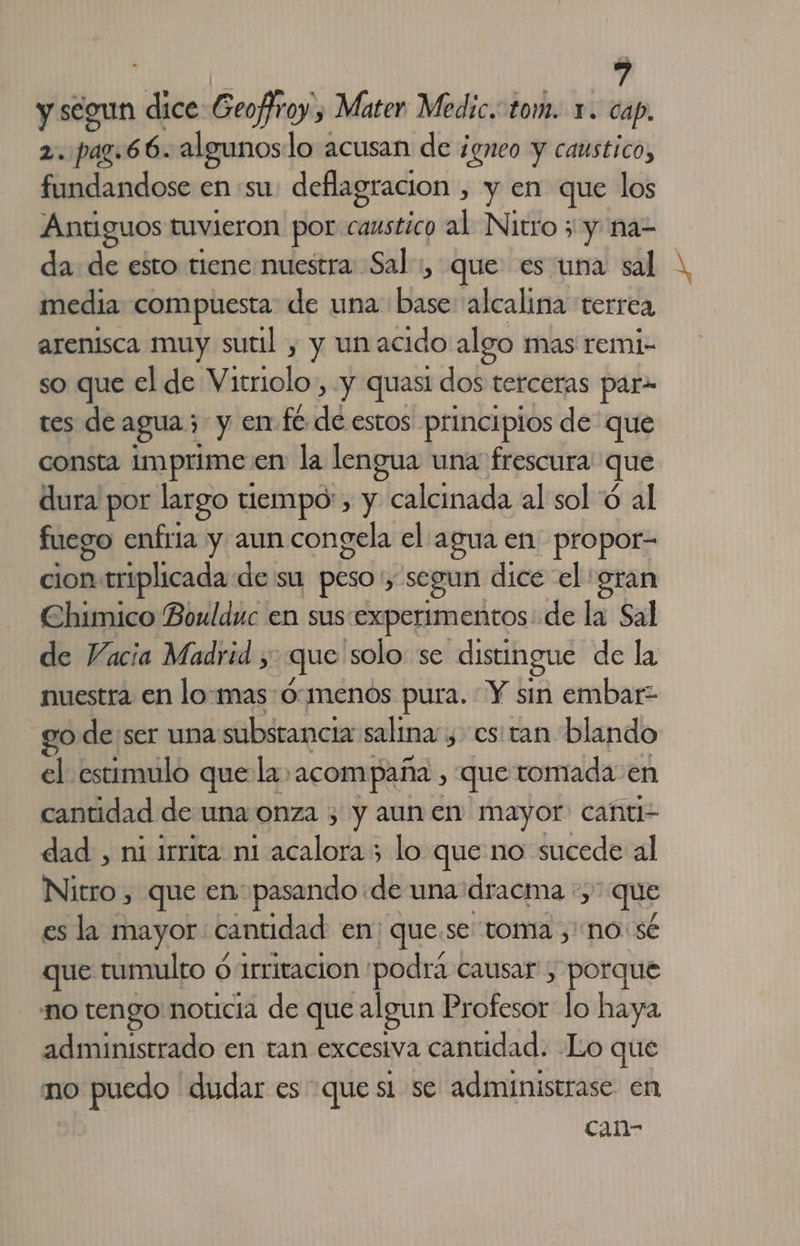 y segun di Geoffroy , Mater Medic. tom. x. cap. 2. pag.66. algunoslo acusan de ¡gneo y caustico, fundandose en su defiagracion , y en que los Antiguos tuvieron por caustico al Nitro 5 y na= da: de esto tiene nuestra Sal, que es una sal media compuesta de una ds alcalina terrea arenisca muy sutil , y un acido algo mas remi- so que el de rocio y quasl dos terceras par- tes de agua; y enfe de estos principios de que consta Imprime: en la lengua una frescura que dura por largo tiempo', y calcinada al sol 'ó al fuego enfría y aun congela el agua en propor- cion p triplicada de su peso: y segun dice el gran Chimico Boulduc en sus experimentos de la Sal de Vacia Madrid , que solo. se distingue de la nuestra en lo:mas:ó:menos pura. Y sin embar go de ser una substancia salina, estan blando el estimulo que la. “acompaña, que tomada en cantidad de una onza 3 y aun en mayor: canti- dad , ni irrita ni Lindeida; &gt; lo que no sucede al Nitro , que en pasando de una dracma *, &gt; que es la mayor: cantidad en; que.se toma ,' no: sé que tumulto ó 1rritacion podrá causar, porque no tengo noticia de que algun Profesor lo haya administrado en tan excesiva cantidad. Lo que no puedo dudar es que sl se administrase en can-