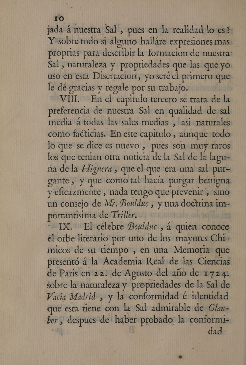 jada 4 muestra Sal , pues en la realidad lo:es$, Y sobre todo si Alerts halláre expresiones mas. proprias para describir la formacion de nuestra: Sal , naturaleza y propriedades que las que yo uso en esta Disertacion, yo seré el primero que le de gracias y regale por su trabajo. VII. Enel “capitulo tercero se trata de la preferencia de muestra Sal en qualidad de sal media a todas las sales medias , asi naturales como faéticias. En este capitulo , aunque todo lo que se dice es nuevo , pues som muy raros los que tenian otra noticia de la Sal de la lagu- na de la Higuera , que el que era una sal pur- gante , y que como tal hacía purgar benigna y eficazmente , nada tengo que prevenir , sino un consejo de Mr. Boulduc , y una doétrina im- plagio de Triller. IX. El célebre Boulduc, 4 quien conoce él orbe literario por uno de los mayores Chi- micos de su tiempo , en una Memoria que presentó 2 la Academia Real de las Ciencias de Paris en 22: de Agosto del año de 1724: sobre la naturaleza y propriedades de la Sal de Vacia Madrid , y la conformidad € identidad que esta tiene con la Sal admirable de Glan- ber , despues de: haber probado la conformi- dad