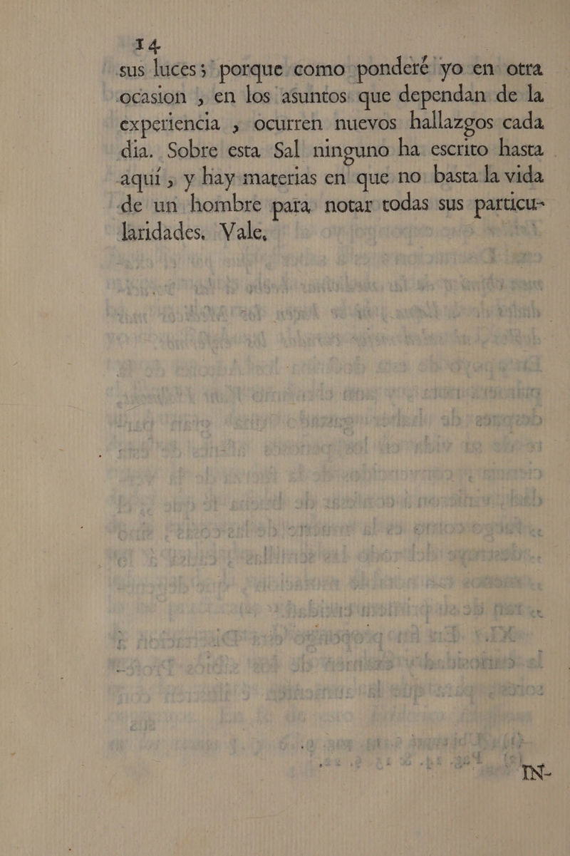 sus luces; porque como ponderé yo en otra ocasion , en los asuntos: que dependan de la experiencia , ocurren nuevos hallazgos cada dia. Sobre esta Sal ninguno ha escrito hasta aquí , y hay materias en que no basta la vida de un hombre para. notar rodas sus particu- laridades. Vale,