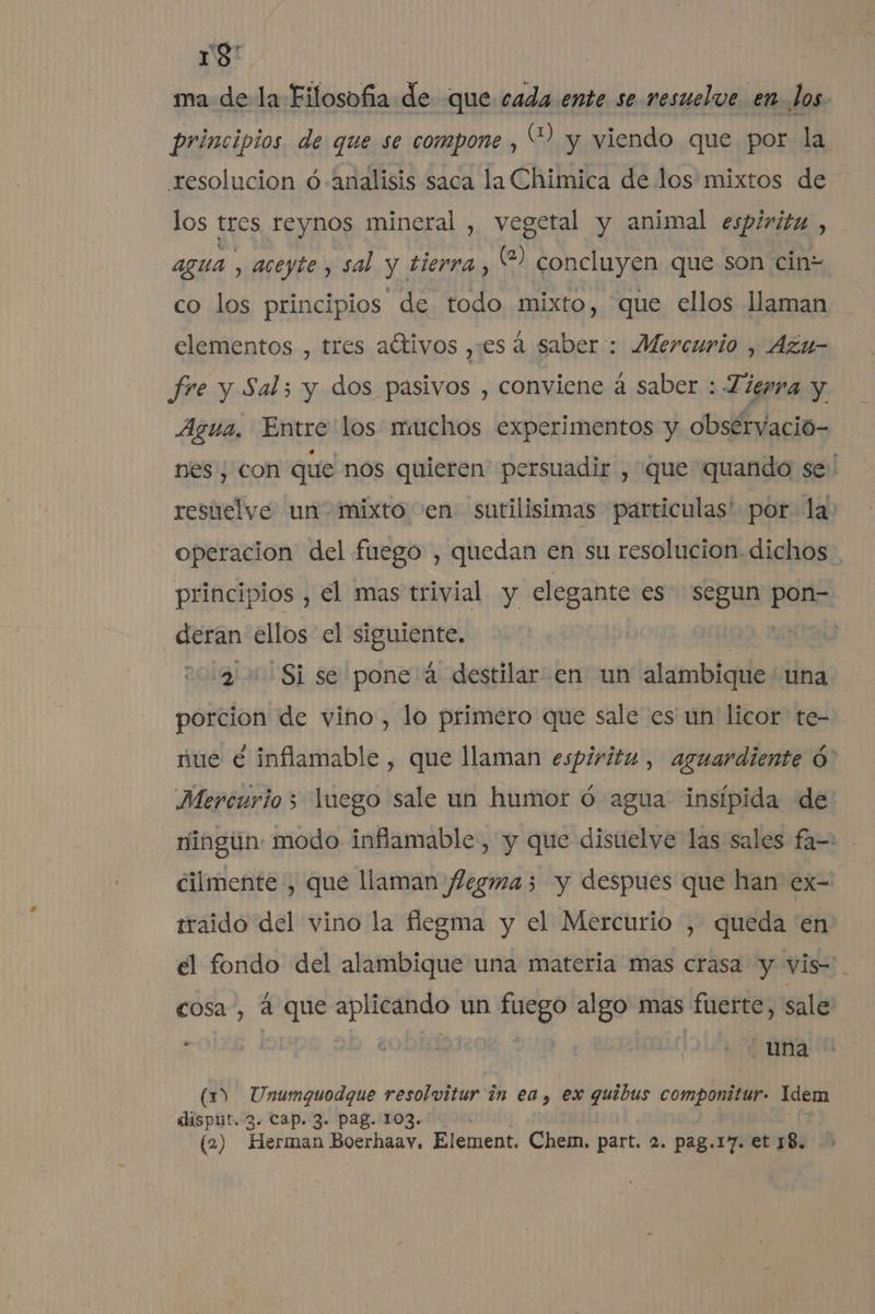 y9 ma de la Filosofia de que cada ente se resuelve en. los. principios de que se compone , “? y viendo que por la resolucion ó analisis saca la Chimica de los mixtos de los tres reynos mineral , vegetal y animal espiritu , agua , aceyte, sal y tierra, (2) concluyen que son cinz co los principios de todo mixto, que ellos llaman elementos , tres aítivos ,es á saber: Mercurio , Azu- fre y Sal; y dos pasivos , conviene á saber : Tierra y Agua. Entre los muchos experimentos y obsérvacio- nes, con que nos quieren persuadir , que quando se: resuelve un mixto en sutilisimas particulas' por la) operacion del fuego , quedan en su resolucion dichos . principios , €l mas trivial y elegante es segun par deran ellos el siguiente. 2 Si se pone á destilar en un alambique una porcion de vino , lo primero que sale es un licor te- nue € inflamable , que llaman espiritu, aguardiente Ó* Mercurio; luego sale un humor ó agua insípida de: ningún: modo inflamable , y que disuelve las sales fa= cilmente , que llaman JZegma; y despues que han ex- traido del vino la flegma y el Mercurio , queda en el fondo del alambique una materia mas crasa y vis-. cosa , á que aplicando un fuego algo mas fuerte, sale : E | 101% MIRA (1) Unumquodque resolvitur in ea , ex quibus componitur- Idem disput. 3. Cap. 3. Pag. 103.