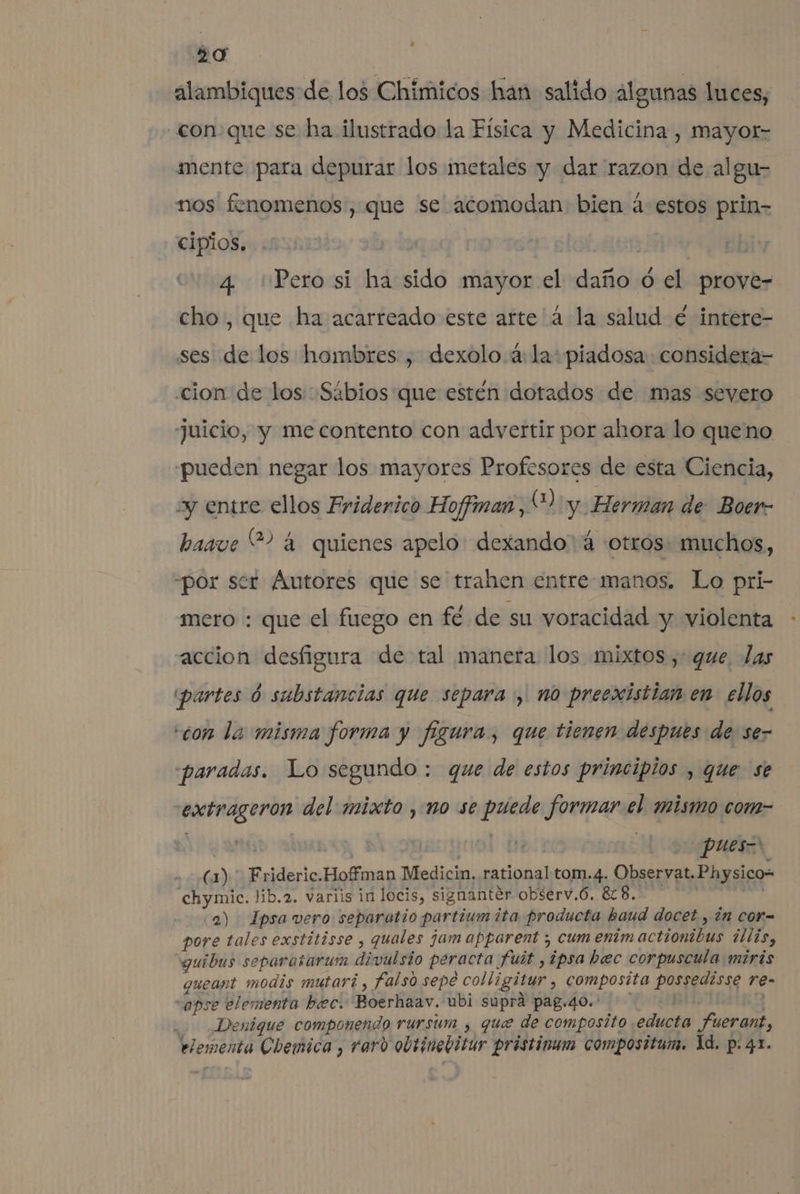 alambiques de los Chímicos han salido algunas luces, conque se ha ilustrado la Física y Medicina , mayor- mente para depurar los metales y dar razon de algu- nos fenomenos, que se acomodan bien á- estos prin- cipios. | 4 'Perosi ha sido mayor el daño ód el prove- cho, que ha acarreado este arte'á la salud é intere- ses de los hombres , dexolo 4: la: piadosa. considera- cion de los: Sábios que esten dotados de mas severo Juicio, y me contento con advertir por ahora lo queno pueden negar los mayores Profesores de esta Ciencia, y entre ellos Friderico Hoffman 4) y Herman de Boer- basve “? 4 quienes apelo: dexando 4 otros: muchos, “por ser Autores que se trahen entre manos. Lo pri- mero : que el fuego en fé de su voracidad y violenta accion desfigura de tal manera los mixtos, que las partes 6 substancias que separa, no preexistian.en- ellos con la misma forma y figura, que tienen despues de: se- «paradas. Lo segundo : que de estos principios , que se extrageron del mixto , no se puede formar el mismo com- (1). Frideric.Hoffman Medicin, rational tom.4. Observat. Physico= chymic. lib.2. variis in locis, signanter observ.ó. 628. ] co a) Ipsa vero separotio partium ita producta haud docet , in cor- pore tales exstitisse , quales jam apparent ; cum entm actionibus ¿llis, guibus separasarum divulsio peracta fuit ,ipsabec corpuscula miris gueant modis mutari , falso sepe colligitur , composita possedisse re- vapse elementa hec. Boerhaav. ubi supra pag.40.- p : 0 Denique componendo rursum , que de composito educta fuerant, elementa Chemica , varo obtinebitur pristinum composttum. 1d. p.41.