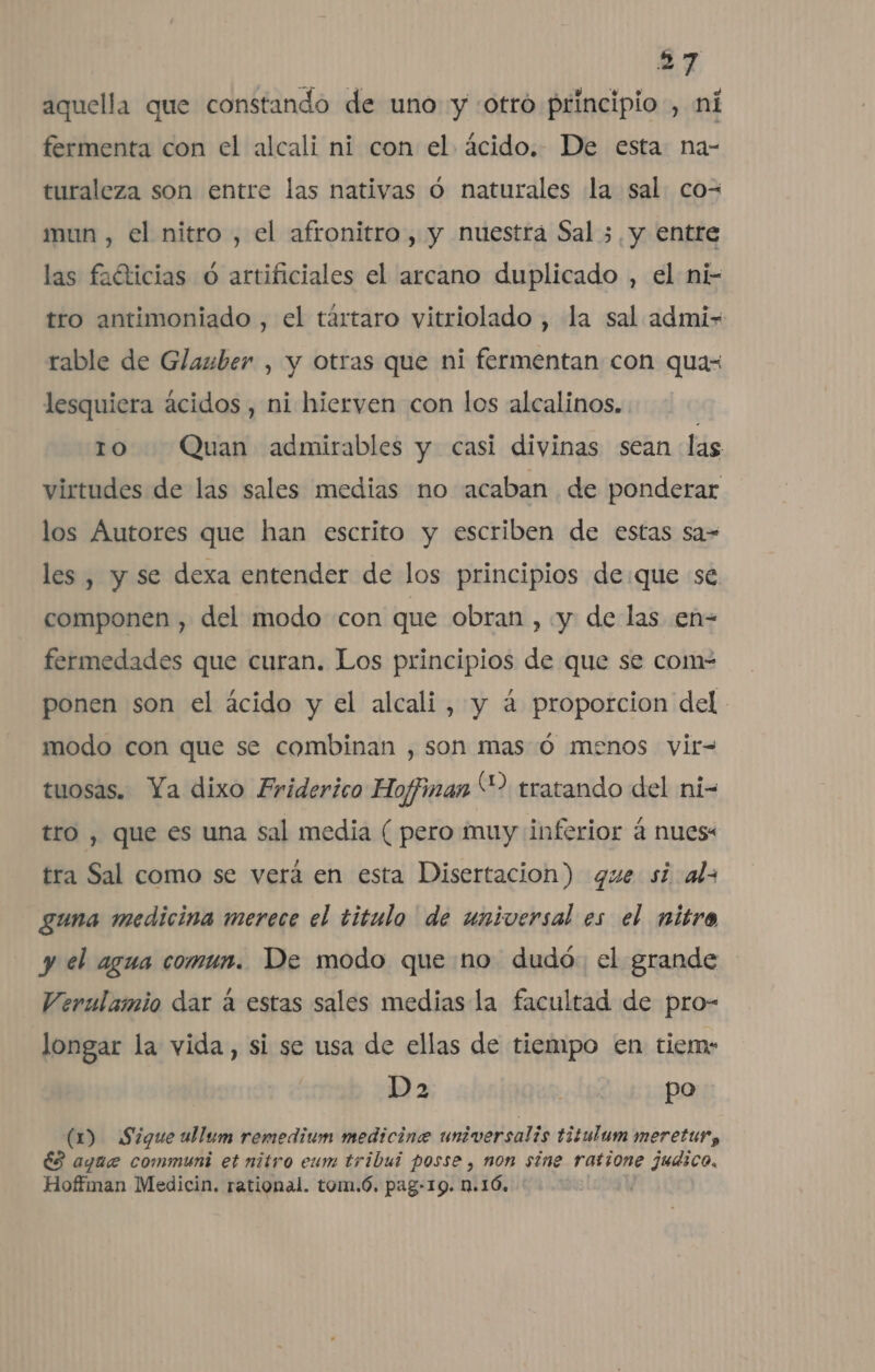 aquella que constando de uno y :otró principio , ni fermenta con el alcali ni con el ácido. De esta na- turaleza son entre las nativas ó naturales la sal co- mun , el nitro , el afronitro, y nuestrá Sal ;, y entre las faéticias ó artificiales el arcano duplicado , el ni- tro antimoniado , el tártaro vitriolado , la sal admi-+ rable de Glauber , y otras que ni fermentan con qua- lesquiera ácidos , ni hierven con los alcalinos, ro Quan admirables y casi divinas sean las virtudes de las sales medias no acaban de ponderar los Autores que han escrito y escriben de estas sa= les , y se dexa entender de los principios de:que se. componen , del modo con que obran , «y de las en- fermedades que curan. Los principios de que se com- ponen son el ácido y el alcali, y á proporcion del modo con que se combinan , son mas Ó menos vir= tuosas. Ya dixo Friderico Hoffinan “2 tratando del ni- tro , que es una sal media ( pero muy inferior á nues: tra Sal como se verá en esta Disertacion) que si als guna medicina merece el titulo de universal es el nitro y el agua comun. De modo que no dudó: el grande Verulamio dar á estas sales medias la facultad de pro- longar la vida, si se usa de ellas de tiempo en tiem: Da | po (0) Sigue ullum remedium medicine universalis titulum meretur, ÉS aque communi et nitro eum tribui posse , non sine ratione judico. Hoffman Medicin. rational. tom.ó. pag-19. n.16,