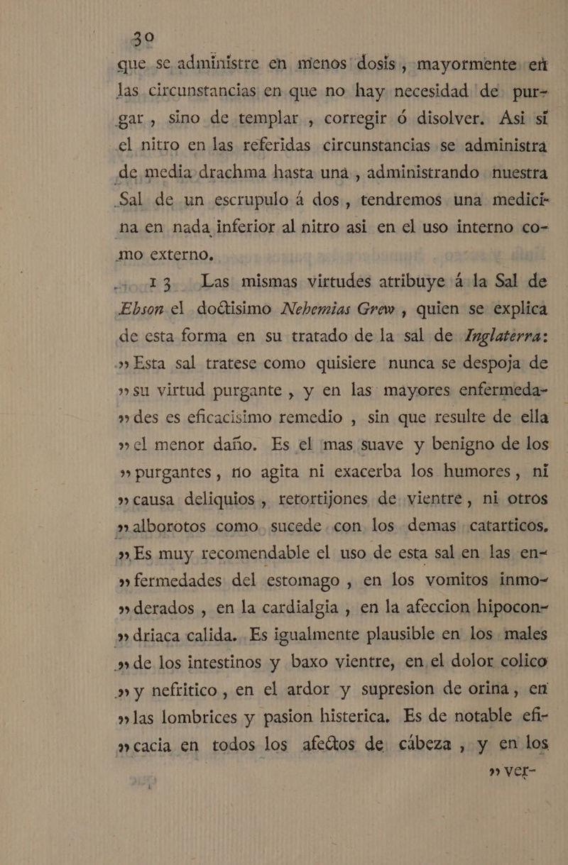 que se administre en menos' dosis, mayormente: er las circunstancias en que no hay necesidad de pur-= gar, sino de templar , corregir ó disolver. Asi sí el nítro en las referidas circunstancias se administra de media drachma hasta uná , administrando nuestra Sal de un escrupulo a dos, tendremos una medici- “na en nada inferior al nitro asi en el uso interno co- mo externo. 13 Las mismas virtudes atribuye 4 la Sal de Ebson el doétisimo Nehemias Grew , quien se explica de esta forma en su tratado de la sal de Inglaterra: o» Esta sal tratese como quisiere nunca se despoja de su virtud purgante , y en las: mayores enfermeda- des es eficacisimo remedio , sin que resulte de ella »» el menor daño. Es el mas suave y benigno de los » purgantes , no agita ni exacerba los humores, ni »» causa deliquios , retortijones de vientre, ni otros »alborotos como. sucede con. los demas : catarticos. Es muy recomendable el uso de esta sal en las en= »» fermedades del estomago , en los vomitos inmo- »derados , en la cardialgia , en la afeccion hipocon=- » driaca calida. Es igualmente plausible en los males ade los intestinos y baxo vientre, en el dolor colico &gt; y nefritico , en el ardor y supresion de oriná, en »»las lombrices y pasion histerica. Es de notable efi- acacia en todos los afeítos de cábeza , y en los | | 9 Ver-