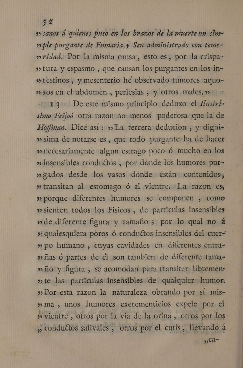 E sw» sanos á quienes puso en los brazos de la muerte un sim= w ple purgante de Fumaria, y Sen administrado con teme- ridad. Por la misma causa, esto es, por la crispa- » tura y espasmo , que causan los purgantes en los in= »testinos, y mesenterio he observado tumores aquo- »sos en el abdomen , perlesias , y otros males. » 13 De este mismo principio deduxo el llustri- simo Feijoó otra razon no menos poderosa que la de Hoffman. Dice así: » La tercera deducion , y digni- » sima de notarse es, que todo purgante ha de hacer necesariamente algun estrago poco 0 mucho en los insensibles conduétos , por donde los humores pur- gados desde los vasos donde están: contenidos; » transitan al estomago ó al vientre. La razon es, »» porque diferentes humores se componen , como » sienten todos los Fisicos, de particulas insensibles de diferente figura y tamaño 3 por lo qual no 4 35 qualesquiera poros ó conduétos insensibles del cuer- po humano , cuyas cavidades en diferentes entra= a» ñas Ó partes de él son tambien de diferente tama- ño y figura, se acomodan para transitar: libremen- ate las particulas insensibles de qualquier humor. a» Por esta razon la naturaleza obrando por sí mis- 3» ma , unos humores excrementicios expele por el y, conduétos salivales , otros por el cutis, llevando 4 y cd-