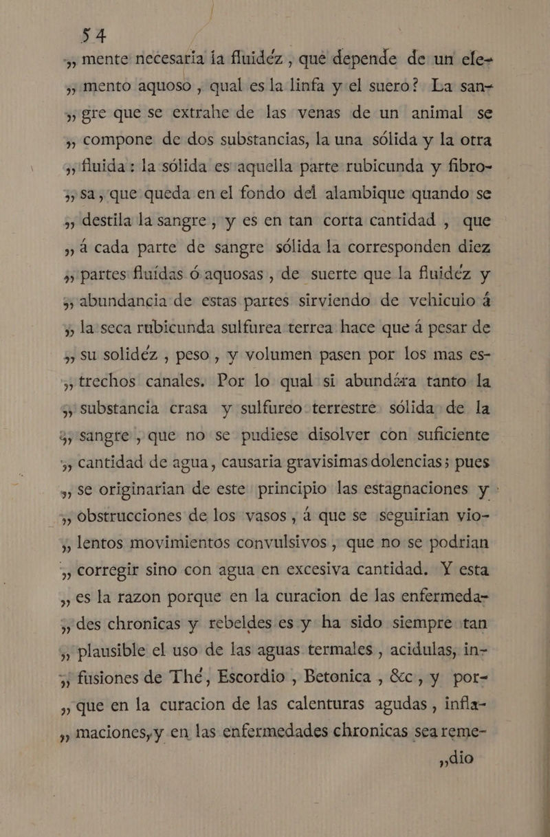 ¿y mente necesaria ía fluidez , que depende de un ele= ,, mento aquoso , qual es la linfa y:el suero? La san= ) gre que se extrahe de las venas de un animal se ,, compone de dos substancias, la una sólida y la otra ), fuida : la sólida es aquella parte rubicunda y fibro- ¿y Sa, que queda en el fondo del alambique quando se ,) destila la sangre, y es en tan corta cantidad , que y á cada parte de sangre sólida la corresponden diez ¿) partes fluidas ó aquosas , de suerte que la fividez y 3) abundancia de estas partes sirviendo de vehiculo á y la seca rubicunda sulfurea terrea hace que á pesar de ,) Su solidéz , peso, y volumen pasen por los mas es- ,, trechos canales. Por lo qual si abundéra tanto la » substancia crasa y sulfureo- terrestre sólida de la ¿y sangre , que no se pudiese disolver con suficiente y cantidad de agua, causaria gravisimas dolencias; pues ,, Obstrucciones de los vasos , á que se seguirian vio- y lentos movimientos convulsivos , que no se podrian ,) Corregir sino con agua en excesiva cantidad. Y esta ,, €s la razon porque en la curacion de las enfermeda- ,», des chronicas y rebeldes es y ha sido siempre tan » Plausible el uso de las aguas termales , acidulas, in- 5; fusiones de The, Escordio , Betonica , 8c, y pot- , Que en la curacion de las calenturas agudas , infla- ¿» maciones, y en las enfermedades chronicas sea reme- , lio A