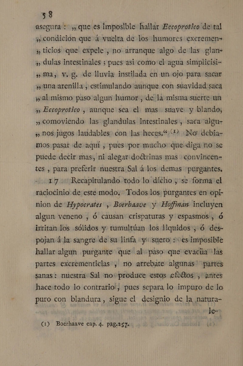 asegura: ,, que es imposible hallar Eccoprotico de tal 5; condición que 4 vuelta de los humores excremen» jp ticios que expele , no arranque algo de las glan- y) Aulas intestinales 3 pues asi como el agua simplicisi- ¡pp ma, v. g. de lluvia instilada en un ojo para sacar una arenilla, estimulando aunque con suavidad sacá ¿y al mismo paso algun humor, de la misma suerte un 3) Eccoprotico , aunque sea el mas suave y blando, y comoviendo las glandulas intestinales, saca “algu- ,) hos jugos laudables con las heces.“ 2 ¿No debia- mos pasar «de aquí , pues por mucho: que diga ño se puede decir mas, ni alegar: doétrinas mas convincen- tes , para: preferir nuestra Sal á los demas purgantes. 17 Recapitulando todo lo dicho ; se forma el raciocinio de este modo. Todos los purgantes en opi- nion de Hypocrates , Boerhaave y Hoffinan incluyen algun veneno , Ó causan crispaturas y espasmos, Ó irritan los sólidos y tumultúan los liquidos, 0 des- pojan á la sangre de su linfa «y: suero: : “es imposible hallar algun purgante que al: paso que evacúa “las partes excrementicias , no arrebate algunas partes sanas : nuestra Sal no: produce estos eftétos ,' antes hace todo lo contrario', pues separa lo impuro de lo puro con blandura, sigue el designio de la natura- le- (1) Boerhaave cap. 4. pag.237. e