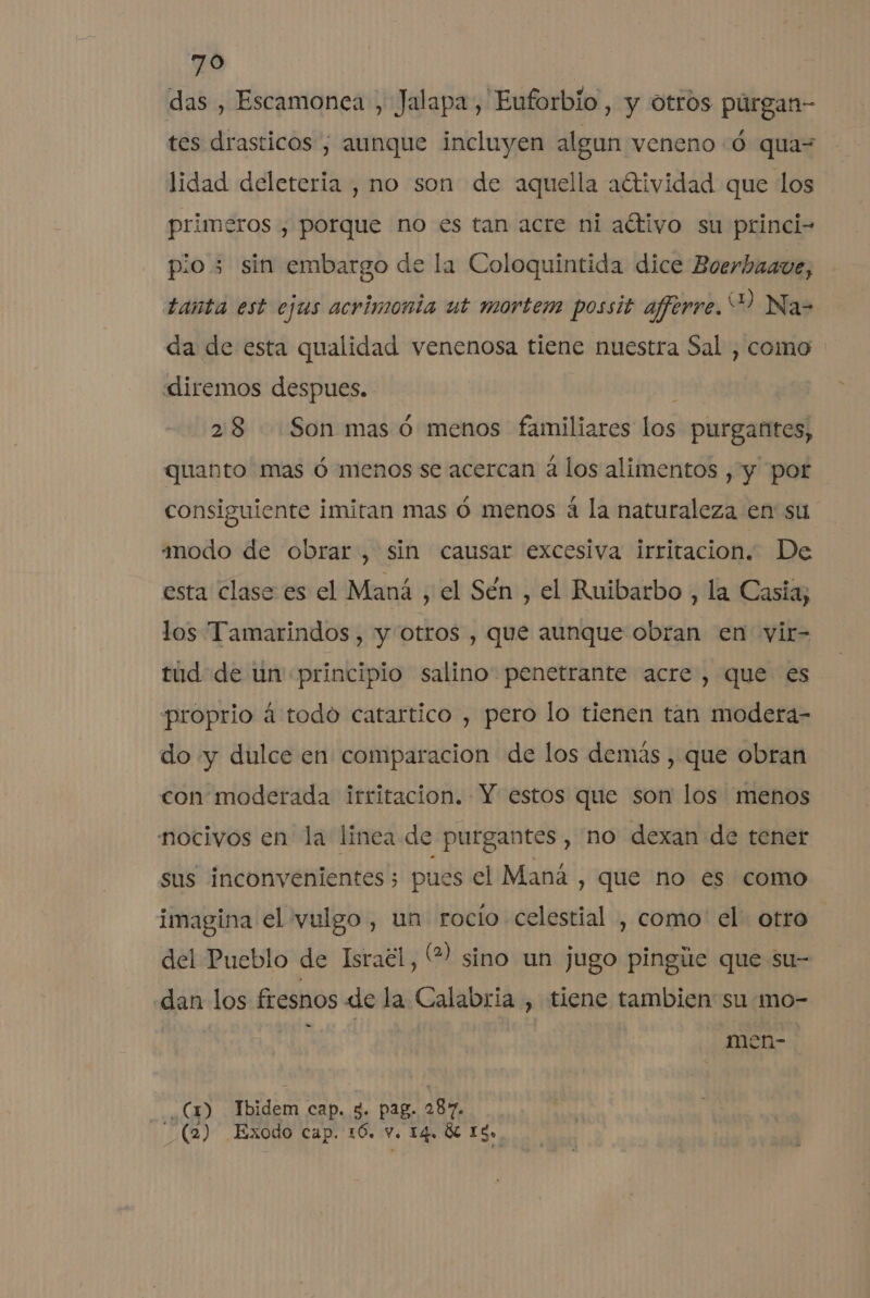 das , Escamonea , Jalapa, Euforbio , y otros púrgan- tes drasticos , aunque incluyen algun veneno :ó qua= lidad deleteria , no son de aquella aétividad que los primeros , porque no es tan acre ni altivo su princi- pio; sin embargo de la Coloquintida dice Boerhaave, tanta est ejus acrimonta ut mortem possit aferre. “D Na- da de esta qualidad venenosa tiene nuestra Sal , como diremos despues. 28 Son mas ó menos familiares los purgantes, quanto mas ó menos se acercan á los alimentos , y por consiguiente imitan mas ó menos á la naturaleza en su modo de obrar, sin causar excesiva irritacion. De esta clase es el Maná , el Sén , el Ruibarbo , la Casia; los Tamarindos , y otros , que aunque obran en vir= túd de un principio salino penetrante acre , que es proprio á todo catartico , pero lo tienen tan modera- do «y dulce en comparacion de los demás , que obran con moderada irritacion. Y estos que son los menos nocivos en la linea de purgantes , no dexan de tener sus inconvenientes pues el Maná , que no es como imagina el vulgo , un rocio celestial , como el. otro del Pueblo de Israél, % sino un jugo pingúe que su- dan los fresnos de la Calabria , tiene tambien su mo- men- - .(m Ibidem cap. 5. pag. 287. _ (2) Exodo cap. 16. V. 14, ÓL 13»