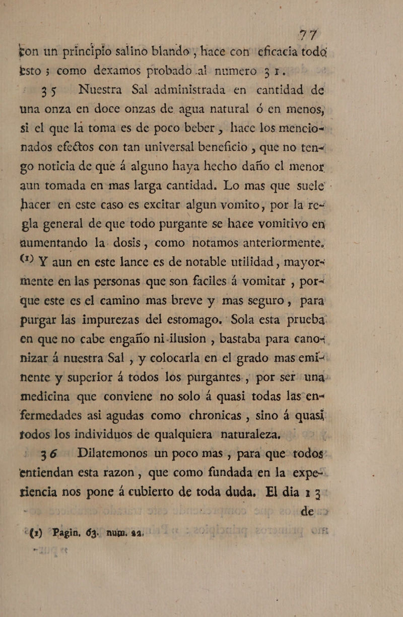 fon un principio salino blando, hace con eficacia todo; Esto 3 como dexamos probado -al numero 3 1. 35 Nuestra Sal administrada en cantidad de una onza en doce onzas de agua natural ó en menos, si el que la toma es de poco beber , hace los mencio-= nados efeétos con tan universal beneficio , que no ten= go noticia de que á alguno haya hecho daño el menor aun tomada en mas larga cantidad. Lo mas que suele - hacer en este caso es excitar algun vomito, por la re- gla general de que todo purgante se hace vomitivo en aumentando la dosis, como notamos anteriormente, (2 Y aun en este lance es de notable utilidad , mayor= mente en las personas que son faciles á vomitar , por= que este es el camino mas breve y mas seguro, para purgar las impurezas del estomago, Sola esta prueba: en que no cabe engaño ni-ilusion , bastaba para canos. nizar á nuestra Sal , y colocarla en el grado mas emi nente y superior á todos los purgantes , por ser una. medicina que conviene no solo á quasi todas las en- fermedades asi agudas como chronicas , sino á quasi todos los individuos de qualquiera naturaleza. 36 Dilatemonos un poco mas , para que todos entiendan esta razon, que como fundada en la expe- riencia nos pone á cubierto de toda duda. El dia 1 3 de.