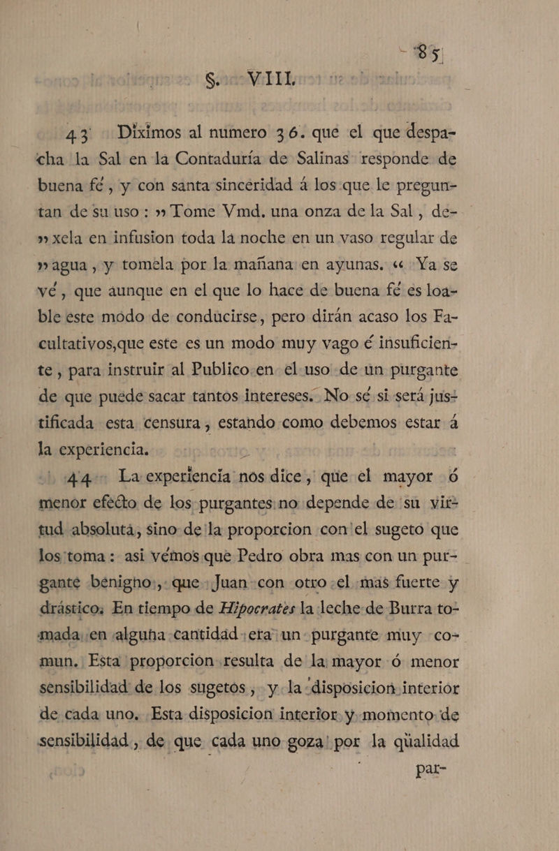 — Sado WEI, | 43. Diximos al numero 36. que el que despa- cha la Sal en la Contaduría de Salinas responde de buena fé, y con santa sinceridad á los que le pregun- tan de su uso : » Tome Vmd. una onza de la Sal, de- » xela en infusion toda la noche en un vaso regular de » agua , y tomela por la mañana en ayunas. « Ya se vé, que aunque en el que lo hace de buena fé es loa&gt; ble este modo de conducirse, pero dirán acaso los Fa- cultatiyos,que este es un modo muy vago é insuficien- te, para instruir al Publico.en- el uso de un purgante de que puede sacar tantos intereses. No: sé si será jus tificada esta censura , estando como debemos estar 4 la experiencia. o 1.44 La experiencia nos dice, que el mayor 6 menor efééto de los purgantes: no «depende de 'su vit- tud absoluta, sino dela proporcion con'el sugeto que los'toma : asi vémos. que Pedro obra mas con un put- gantée benigho:,: que + Juan con otro :el «mas fuerte y drástico; En tiempo de Hipocrates la leche-de Burra to- mada. .en alguna «cantidad era un purgante muy co- mun. Esta proporción resulta de la: mayor :ó menor sensibilidad de los sugetos , yla disposicion interior de cada uno. Esta disposicion interior. y..momento- de sensibilidad, de que cada uno goza' por la qualidad par-