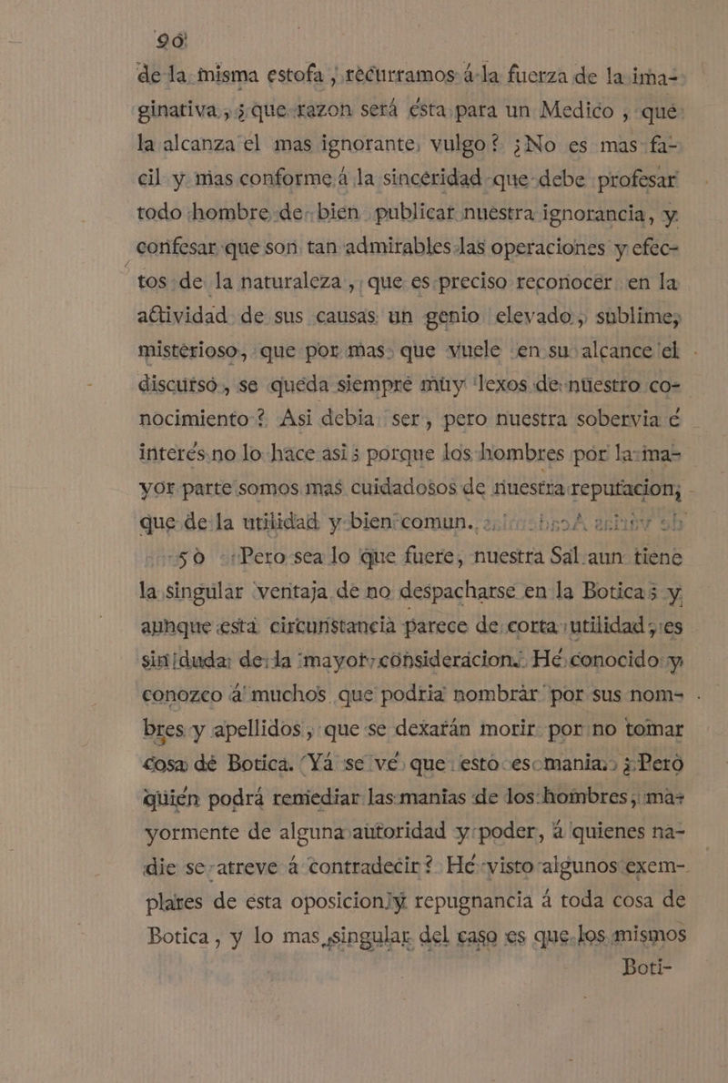 de la. misma estofa , recurramos á-la fuerza de la ima- ginativa.,¿ que-razon será ésta para un Medico , que: la alcanza el mas ignorante, vulgo? ¿No es mas fal cil y mas conforme.á la sinceridad -que-debe profesar todo hombre de. bien publicar nuestra ignorancia, y confesar que son, tan admirableslas operaciones y efec- | tos de la naturaleza ,; que es.preciso reconocer. en la altividad de sus causas. un genio elevado , shblime, misterioso, que por mas. que vuele en su alcance'el discutsó., se queda siempre muy 'lexos «de: ntestro co= nocimiento? Asi debia. ser, pero nuestra sobervia é interés.no lo hace asi 5 porque los hombres por la:mas yor parte:somos mas cuidadosos de ruestra: sei uta - que de la utilidad y-bienscomun.. 2100 bp0 A ariuv sh -50 «+Pero:sea lo que fuere, nuestra Sal.aun: tiene la singular “ventaja de no despacharse enla Boticas y, aphque está circunstancia parece de. corta utilidad ;:es simiduda: de: la ¿mayor consideracion.' He conocido: y conozco muchos que podria nombrar por sus nom= . bres y apellidos, que se dexafán morir porno tomar cosa dé Botica. “Yá se ve. que esto esomania:&gt; ¿Pero quién podrá reniediar las.manias de los:hombres,: mas yormente de alguna autoridad y:poder, á quienes na- die se-atreve á contradecir? He: visto algunos exem- plares de esta oposicion repugnancia á toda cosa de Botica , y lo mas singular del caso es que.Los mismos Boti-