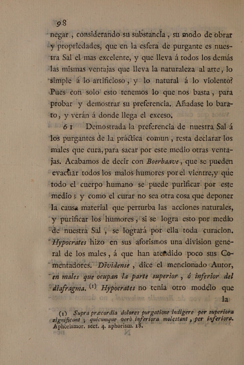 tó “negar, considerando su substancia , su modo de obrar y propriedades, queen la esfera de purgante es nues- tra Sal el-mas excelente, y que lleva á todos los demás las mismas ventajas que lleva la naturaleza al arte, lo “simple 4 lo artificioso, y: lo natural 4 lo violento? «Pues con solo' esto tenemos lo que nos basta, para probar y demostrar su preferencia. Añadase lo bara- to, y veran á donde llega el exceso, 61 Demostrada la preferencia de nuestra Sal-4 los purgantes de la práótica comun , resta declarar los males que cura, para sacar por este medio otras venta- jas. Acabamos de decir con Boerhaave, que se pueden -evactiar todos los malos humores porel vientre,y que todo el' cuerpo humano se puede purificar por este medio 3 y como el curar no sea otra cosa que deponer la causa matetial que perturba las acciones naturales, “y purificar los 'hitmores ¿si se logra: esto por medio “de “nuestra Sal , se logrará “por 'ella toda curacion, “Hypocrates hizo en sus aforismos una division gene- ral de los males, 4 que han atefidido “poco sus: Co- “mentadores.” Dividense , dicé “el: mencionado «Autor, “en males que ocupan la parte “superior , ó inferior del “diafragma. () Hypocrates no tenia otro modélo «que Y 9 | - dea (1) Supra precordia dolores purgatione indigere- per superiora csignificant y quicumque vero inferigra molestant , per énferiora.