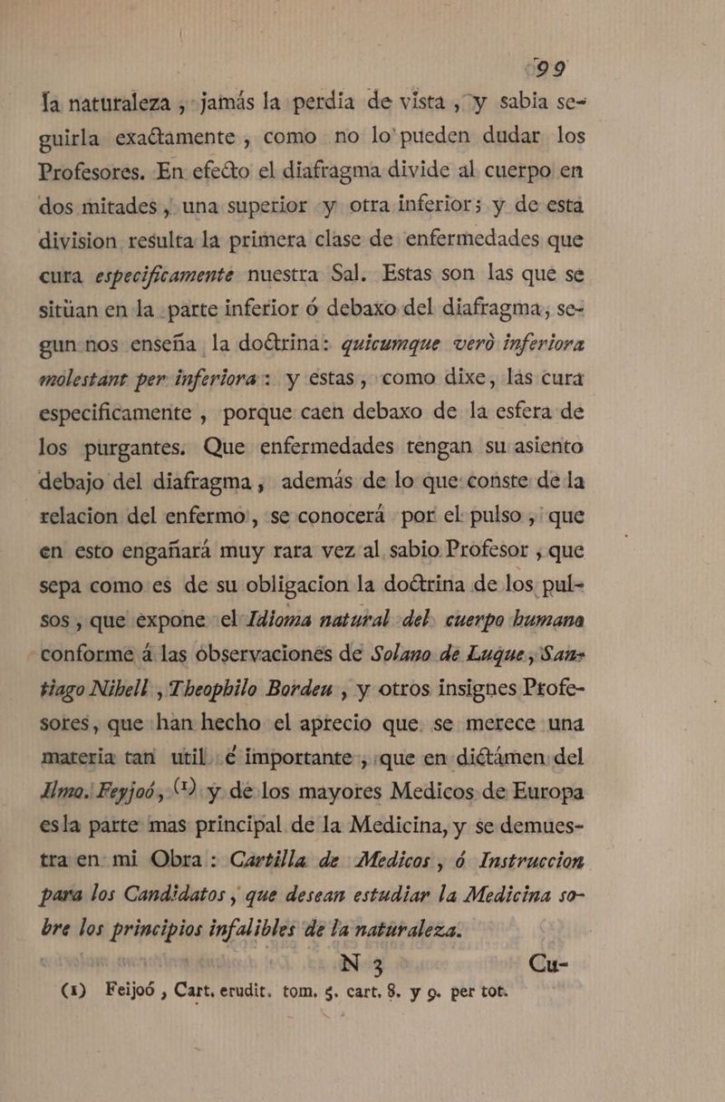 | :99 la naturaleza , jamás la perdia de vista , y sabia se= guirla exaétamente , como no lo'pueden dudar los Profesores. En efeíto el diafragma divide al cuerpo en dos mitades , una superior «y otra inferior; y de esta division resulta: la primera clase de enfermedades que cura especificamente nuestra Sal. Estas son las que se sitúan en la parte inferior ó debaxo del diafragma, se- gun nos enseña la doétrina: quicumque vero inferiora molestant per inferiora: y estas , como dixe, las cura especificamente , porque caen debaxo de la esfera de los purgantes. Que enfermedades tengan su asiento debajo del diafragma , además de lo que: conste de la - relacion del enfermo:, «se conocerá por el pulso, que en esto engañará muy rara vez al sabio Profesor , que sepa como es de su obligacion la doétrina de los; pul= sos , que expone vel Idioma natural «del. cuerpo humana conforme a las observaciones de Solano de Luque, San&gt; tiago Nibell-, Theopbilo Bordex , y otros insignes Profe- sores, que han hecho el aprecio que. se merece una materia tan util e importante, «que en diétámen: del mo. Feyjoó,2: y. de los mayores Medicos de Europa esla parte mas principal de la Medicina, y se demues- tra en mi Obra : Cartilla de Medicos, ó Instruccion para los Candidatos , que desean estudiar la Medicina so- bre los principios infalibles de la naturaleza. | | | N 3 Cu- (1) Feijoó , Cart, erudit. tom, $. cart, $. y g. per tot.