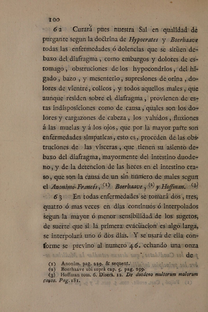 62 Curará pues nuestra Sal 'en «qualidad: de purgante segun la doíirina de Hypocrates y Boerhaave todas las enfermedades ó dolencias que se sitiien de- baxo del diafragma , como embargos y dolores de'es- tomago , obstruciones delos hypocondrios,'*del hi- gado , bazo , y mesenterio, supresiones de orina , do=- lores de vientre, colicos , y todos aquellos males ; que aunque residen sobre el diafragma , provienen de es- tas indisposiciones como de causa, quales son los do= lores y cargazones de cabeza , los vahidos, fluxiones a las muelas y á los ojos, que por la mayor parte son enfermedades simpaticas, esto es , proceden de.las obs: truciones de - las visceras:, que tienen su “asiento de= baxo del diafragma, mayormente del intestino duode= noi, y de la detencion de las heces en el intestino cra= so, que son la causa de un sin húnicro: de males segun el Anonimo: Francés) Boerhaave ¿6 y Hoffinam.:: £3) 63. En todas enfermedades'se tomará dos, tres; quatro d mas veces en dias continuos d interpolados segun la mayor ú menor sensibilidad'de los: sugetos; de suerte que si la primera: evácitacion esvalgo:larga, - se interpolará uno ó dos dias. Y se usará de ella con&gt; forme $ se 'previno' al numero big eclanido 4 una“: onza WN a arial % des ' (1) Anonim. pag. 229. _8t sequent. €2) Boerhaave ubi supra cap. 5. pag. 299: (3) Hoffman tom, 6. Disert. 12. De duodeno multran ardid cagsa. Pag. 181, | PT A A l Ñ 104 YU