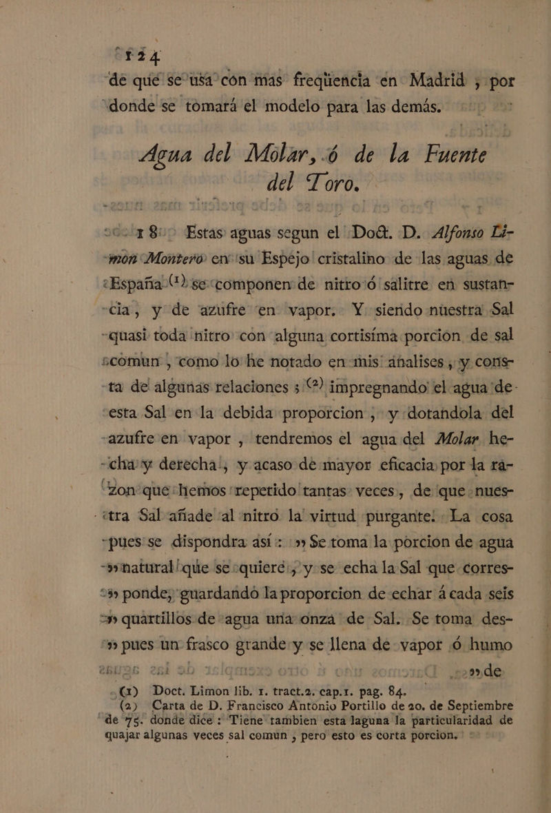 de qué se usa: con mas freqliencia en Madrid , por “donde se tómará el modelo para las demás. Agua del Molar,.ó de la Fuente del Toro. 18: Estas aguas segun el Doét. D. Alfonso Li- “non Montero. en su Espéjo' cristalino de las aguas de «España (2 se componen de nitro'ó salitre en sustan- «cia, y de “azufre “en vapor. Y: sierido nuestra Sal -quasi toda nitro con alguna cortisíma porcion de sal ¿comun , como lo he notado en: mis' ánalises , y cons ta de algunas relaciones 32) impregnando' el agua 'de- esta Sal en la debida proporcion , y ¡dotandola del “azufte en vapor , tendremos el agua del Molar he- -ichayy derecha, y acaso de mayor eficacia, por la ra- “zon que hemos repetido 'tantas- veces, de que nues- - ¿tra Sal añade “al nitro. la' virtud purgante: «La cosa -pues:se dispondra así: :»» $e toma la porcion de agua -synatural! que se quiere: y.se echa la Sal que corres 3, ponde, 'guardandó la proporcion de echar á cada seis =» quartillos de agua una: onza de Sal. Se toma des- y» pues un frasco A y se llena de vapor :ó humo cbL 398 264 9b 1 E . 129) de o Doct. Limon lib. 1. tract.2. cap.r. pag. 84. , (2) Carta de D. Francisco Antonio Portillo de 20. de Septiembre de 75. donde dice : Tiene tambien esta laguna la particularidad de quajar algunas veces sal comun , pero esto es corta porcion.