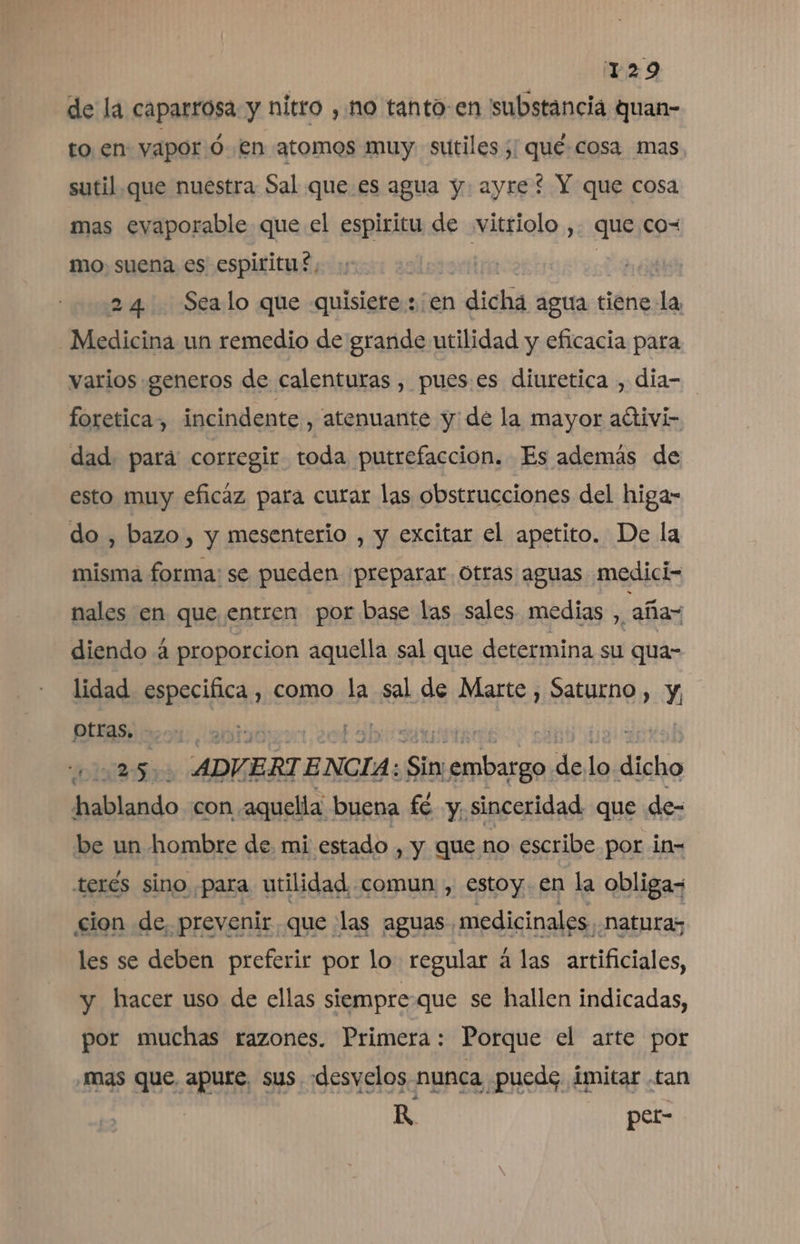 de la caparrosa y nitro , no tanto en substancia quan- to en vapor ó- en atomos muy sutiles ;í qué-cosa mas. sutil que nuestra Sal que es agua y: ayre* Y que cosa mas evaporable que el espiritu de vitriolo , que co- mo. suena es espiritu?, EEN 24 . Sealo que ali ¿en dicha agua tiene e Medicina un remedio de grande utilidad y eficacia para varios generos de calenturas , pues.es diuretica , dia- foretica,, incindente , atenuante y ¡de la mayor aétivi- dad. para corregir toda putrefacción. Es además de esto muy eficaz para curar las obstrucciones del higa- do , bazo , y mesenterio , y excitar el apetito. De la misma forma: se pueden preparar. Otras aguas medici- nales en que entren por base las sales. medias , aña= diendo 4 proporcion aquella sal que determina su qua- lidad Mas eel como la sal de Marte , Saturno , y otras, asiiás doi ADV, ERTENCIA: Sin psc zm lo dicho hablando con aquella: buena fé y, sinceridad que de- be un hombre de mi estado, y que no escribe por in- terés sino para utilidad comun , estoy. en la obliga+ cion de, prevenir que las aguas. medicinales. naturas les se deben preferir por lo regular á las artificiales, y hacer uso de ellas siempre que se hallen indicadas, por muchas razones. Primera: Porque el arte por mas que apure, sus «desvelos nunca puede. imitar tan R pet-