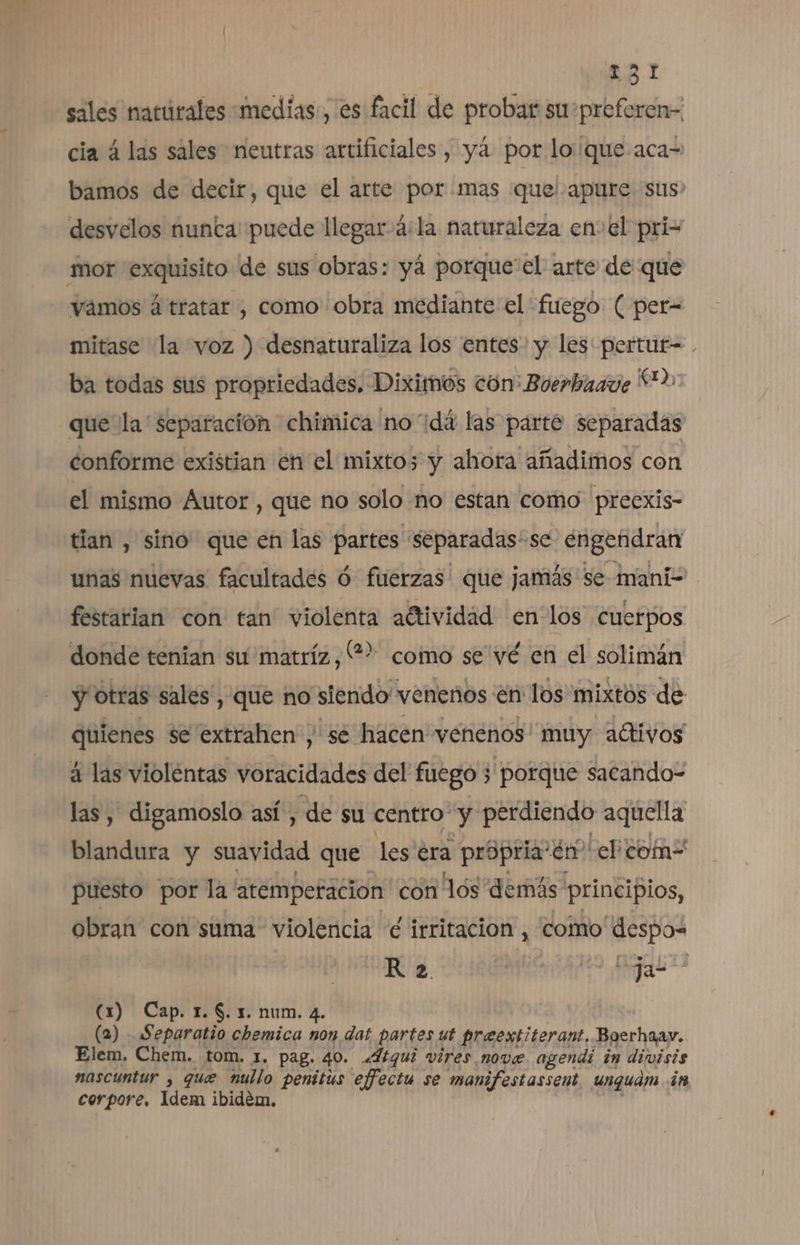 sales naturales medias, es facil de probar suspreferen- cia á las sales neutras artificiales, yá por loque aca= bamos de decir, que el arte por.mas que apure sus: desvelos nunta' puede llegar 4:la naturaleza enel pri- mor exquisito de sus obras: yá porque'el arte de que vamos á tratar , como obra mediante el fuego ( per= mitase la voz ) desnaturaliza los entes. y les: pertur= ba todas sus propriedades, Diximos ton: Boerbaaue 2 que la separacion chimica no'dá las parte separadas conforme existian en el mixtos y ahora añadimos con el mismo Autor, que no solo no estan como preexis- tian , sino que en las partes 'Separadas'se engendran unas nuevas facultades ó fuerzas que jamás se mani- festarian con tan' violenta aétividad en los cuerpos donde tenian su matríz,?? como se vé en el solimán y otras sales , que no siendo venenos en los mixtos de quienes se extrahen ;, sé hacen venenos muy adtivos á las violentas voracidades del fuego 3 porque sacando- las, digamoslo así, de su centro y perdiendo aquella blandura y suavidad que les era propria' En el como puesto por la atemperacion con lós demás principios, obran con suma violencia e irritación , como despos R 2 ña AQ (1) Cap. 1. $. 1. num. 4. (2) . Separatio chemica non dat partes ut preextiterant, Bgerhaay. Elem. Chem. tom. 1. pag. 40. «Itqui vires nove. agendi in divisis nascuntur , que nullo penitis effectu se manifestassent unguám in corpore, Idem ibidem.