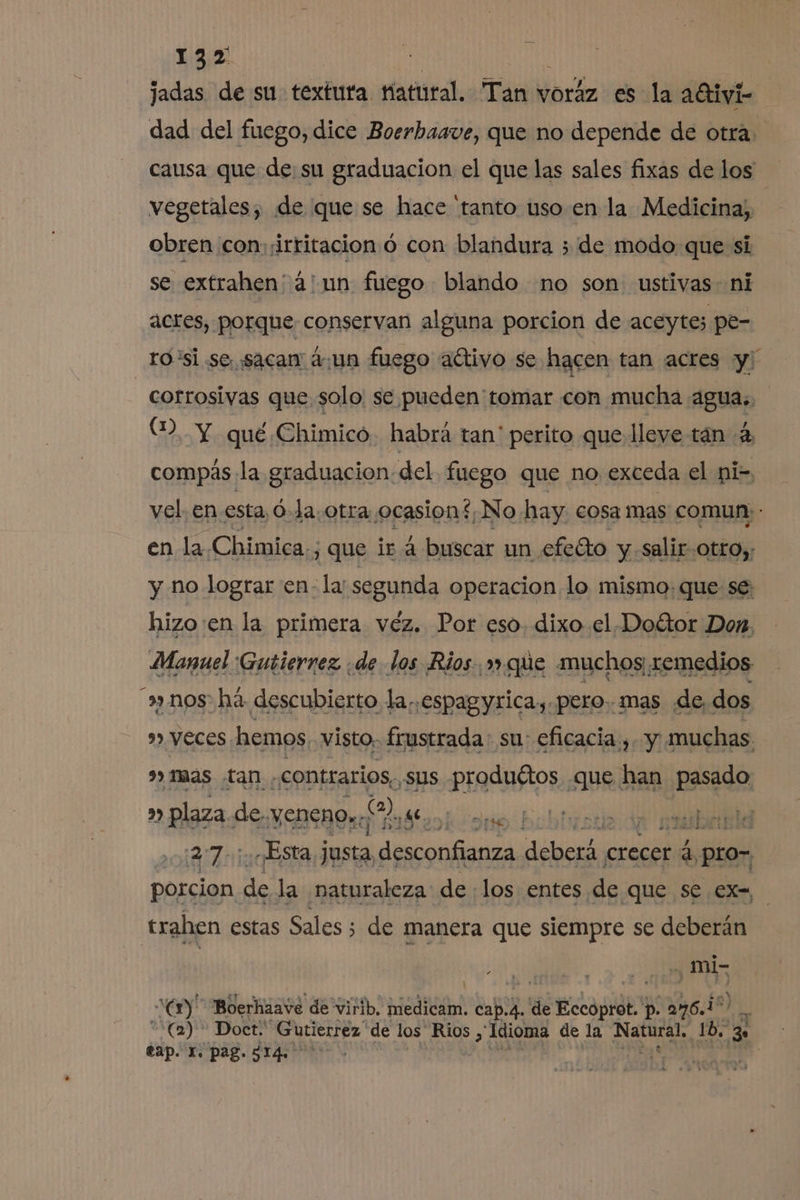 jadas de su textura Hatural. Tari? voráz es la aGtiv dad del fuego, dice Boerbaave, que no depende de otra. causa que de: su graduacion el que las sales fixas de los vegetales, de que se hace “tanto uso en la Medicina; obren con:¡irritacion ó con blandura ; de modo que si se extrahen' a! un fuego blando no son ustivas- ni actes, porque conservan alguna porcion de aceyte; pe- ro 'si se sacan aun fuego aétivo se hacen tan acres y corrosivas que solo se pueden tomar con mucha agua., (2. Y qué Chimico. habrá tan' perito que leve tán 4 compás la graduacion. del fuego que no exceda el pi- vel. en esta, ó-Ja.otra ocasion, No hay cosa mas comun: : en la Chimica., , que ira buscar un efeéto y salir otro, y no lograr en- la segunda operacion lo mismo: que se: hizo:en la primera vez. Por eso. dixo el Doétor Don. Manuel Gutierrez ¿de los Rios. que muchos remedios nos há descubierto la..espagyrica,.pero. mas de, dos 9») VECES. hemos visto. frustrada: su: eficacia, y muchas. mas tan. «contrarios, ,sus produétos que han pasado » plaza de yencho» ON se 1 27: Esta justa. pp as crecer a, 4 pro- porcion. de la naturaleza de los entes de que se ex-, trahen estas Sales; de manera que siempre se deberán . 200 V “wm Boerhaave de virib. medicam. Capa. de e Lope p. 296.1 (2) * Doct:' ¡Gutierrez de los Rios, Idioma de la OS Be EN eap. E. pag. 914.