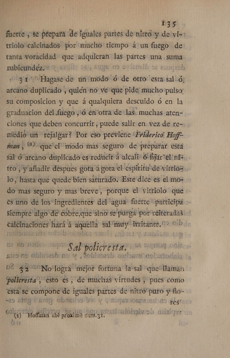 fiserte ,'58 ptepara de iguales partes de mitró y de vis: triolo' calcinados por “mucho tiempo á un fuego de tanta voracidad que ron las partes una . suma mbidindézt (ii 32), 593n n9 svísucib oe eorqeob , 31 qa Hagase de un' Aris! ó' de otto esta sal -Ó; arcano duplicado, quién no ve que pide: mucho pulso: su composicion y que á qualquiera descuido ó en la graduacion del fuego ¿6 envotra de las. muchas aten- ciones que deben concurrir, puede salir en vez de re- niedió un rejalgar? Por eso previene *Friderico Hof- man , “2 que'el' modo mas seguro de preparar está sal O “arcano duplicado es reducir á alcali 8 jariel añ tro , y añadir déspues gota 4 gota el espiritu de vittios lo, hasta qué quede bien saturado. Este dice es el mo- do mas seguro y mas breve, porque el vitriolo que es uno de los' ingredientes del agua: fuerte” participa siempre algo'de cobte,que sido se purga por reiteradas: caléimaciones hará á ri hi pote ieritante,0 oib (OTIS IA 2 ug LA Elli Sal policresta: On a nde si29 ns UI bu y ¿¿obiuesth ia inoiostodala nó Sa No logra “méjor fortuña laosal? que Hainan Policresta”, esto es, “de muchas virtudes pues como ésta se compone de E ea mai nitro! id y flo- “29 5108 'E 5108 « obrados 3v MESAS no tes 0991129 ada de on son o srertirolotma so asdiaiqere (1) Hoffman ubi proxime num.31, | : 4 O A