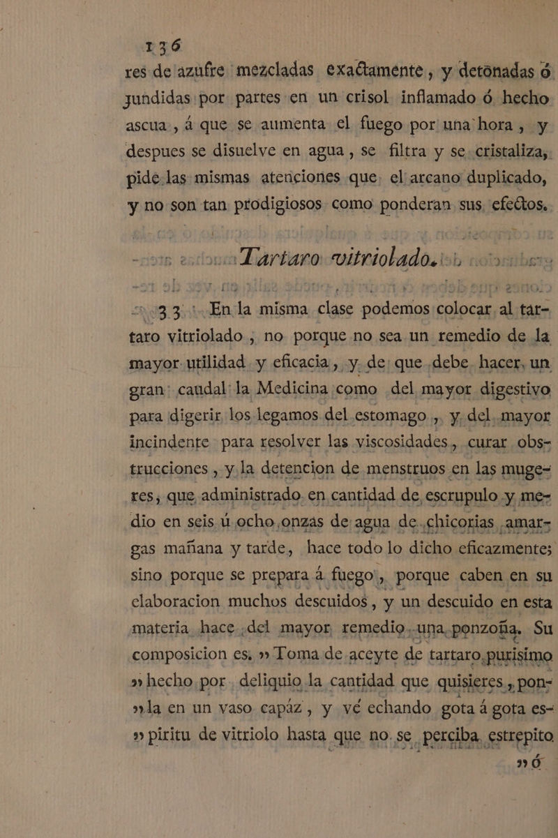 res de 'azufre mezcladas exaétamente, y detónadas $ jundidas por partes en un crisol inflamado ó hecho ascua:, á que se aumenta el fuego por una hora , y despues se disuelve en agua , se filtra y se cristaliza, pide las mismas atenciones que: el arcano duplicado, y no son tan prodigiosos como ponderan sus, efedtos. aTartaro vitriolado.ion 1nonmmbers 220335 XEn la misma clase podemos colocar al tár- taro vitriolado , no porque no sea un remedio de la mayor utilidad y eficacia , y. de: que debe. hacer, un gran: caudal: la Medicina como del mayor digestivo para digerir los legamos del estomago m Y del. Mayor incindente para resolver las viscosidades , curar obs- trucciones , y la detencion de menstruos en las muge- res, que, administrado. en cantidad de, .escrupulo y me- dio en seis ú ocho, ¿onzas de agua de. ¿chicorias . -AMAL&gt; gas mañana y tarde, hace todo lo dicho eficazmente; sino porque se prepara á fuego: » Porque caben en su elaboracion muchos descuidos, y un descuido en esta materia hace ¿del mayor, remedio,-una, ponzoña, Su composicion es, » Toma de aceyte de tartaro «purisimo »» hecho por. deliquio la cantidad que quisieres, y pon= la en un vaso Capaz , y vé echando gota á gota es- » piricu de vitriolo hasta que no. se, perciba. estrepito ”ó