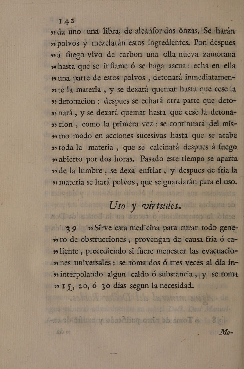 »» da uno una libra, de alcanfor dos Ónzas, Sé harán »» polvos y mezclarán estos ingredientes. Pon despues má fuego vivo de carbon una olla nueva zamorana » hasta que se inflame ó se haga ascua: echa en ella una parte de estos polvos , detonará inmediatamen= a» te la materia , y se dexará quemar hasta que cese la &gt;» detonacion : despues se echará otra parte que deto- s» nará, y se dexará quemar hasta que cese la detoná- » cion , como la primera vez : se continuará del mis- »» mo modo en acciones sucesivas hasta que se acabe toda la materia , que se calcinara despues a fuego »» abierto por dos horas. Pasado este tiempo se aparta »»de la lumbre:, se dexa enfriar, y despues de fria la &gt;» materia se hará polvos, que se guardarán para el uso, Uso y virtudes, 89 Sirve esta medicina para curar todo gene- ro de obstrucciones, provengan de causa fria Ó ca- a» liente , precediendo si fuere menester las evacuacio- «» nes universales : se tomados ó. tres veces al dia in- &gt;»rinterpolando algun caldo ó substancia, yy. se toma » 15, 20,0 30 dias segun la necesidad, Mo-