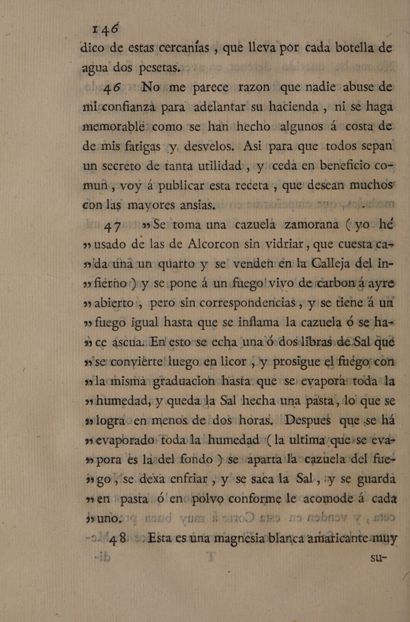 dico de estas cercanías , que lleva por cada botella de j agua dos pesetas... 46 Nome parece razon que nadie abuse de mirconfianzá para adelantar su hacienda , ni se haga memorable:como se han hecho «algunos a costa de: de mis fatigas “y. desvelos. Asi para que todos sepan un secreto de tantá utilidad», y «ceda en beneficio co- mun, voy á publicar esta receta, po! desean Au caOS. con las mayores ansias. A 47 »»Se: toma una cazuela zamorana (yo he usado de las de Alcorcon sin vidriar, que cuesta ca= mida una un quarto y se' vendeh: en: la Calleja del in- a fiérho:) y se:pone a un fuego! vivo de carbon 4: ayre a» abierto:, pero sin correspondencias, y'se tiene 4 un s fuego igual hasta que se inflama la cazuela ó se ha= m ce áscuas En! estose echa una 'ó:dos libras: de Sal qué »'se:conyiérte' luego. en licor , y prosigue el fuégoscon a» lacmisma: graduacion hasta. que se: evapora: toda la » humedad, y queda la Sal hecha una pasta, :lo' que se logra enmenos de dos horas. Despues que «se há awmevaporado: toda la humedad (la ultima'que+se eva» 3 pora es lásdel fondo ) se /aparta la cazuela del fue- go, se dexa enfriar , y se saca la Sal, iy se guarda »en: FA 0 enc polvo conforme le: lid a. cada 3+ uno; noj YU $ sitoO ae 19 asbn E «5300 =D CN Esta esúna PA blanca adedudlido dl b | su-