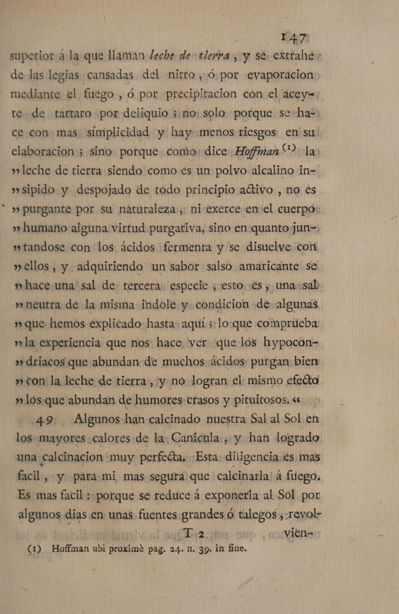 superior 4 la que llamán leche de tierra, y se. extrahe; de las legias. cansadas del nitro ,:0:por «evaporacion: mediante el fuego , 0 por precipitacion con el acey=. te «de tartaro por deliquio 3:no: solo porque se ha=: ce con mas simplicidad y hay menos riesgos en su! elaboracion 3 sino porque como: dice Hofiman“?: la leche de tierra siendo como es un polvo alcalino in- »sipido y despojado de todo principio aétivo , no es &gt;» purgante por su naturaleza», ni-exerce enel cuerpo: » humano alguna virtud purgativa, sino en quanto jun-. »tandose con los ácidos 'fermenta y se disuelve con » ellos, y adquiriendo un sabor salso amaricante se » hace.una sal de: tercera. especie , esto. es; una: sab » neutra de la misma indole y. condicion de algunas que hemos explicado hasta. aquí 5 lo:que comprueba aw» la experiencia que nos: hace ver que los hypocon- »»driacos que abundan de muchos ácidos: purgan. bien » con la leche de tierra , y no logran el. mismo efeéto »»lós. que abundan de humores: crasos y pituitosos. «e 49. Algunos han calcinado nuestra Sal al Sol en los mayores calores de la: Canicula yy han logrado una calcinacion muy perfeóta, «Esta diligencia. és mas facil, y pára mi mas segura que calcinarla: á fuego. Es mas facil : porque se reduce á exponerla al Sól por algunos dias en unas. fuentes grandes O talegos ;revol- +1 2: os. -¿vien= (1D Hoffman ubi proximé pag. 24. n. 39. in fine.