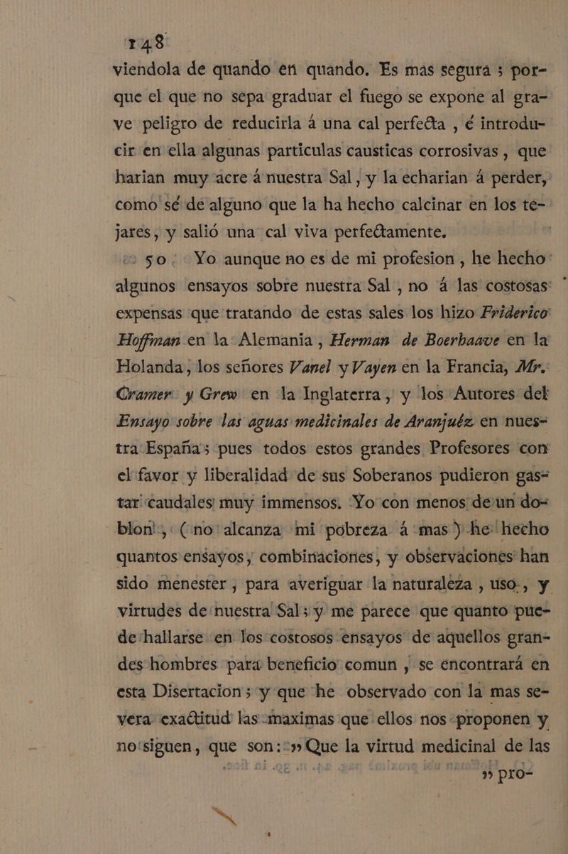 viendola de quando en quando. Es mas segura 3 por- que el que no sepa graduar el fuego se expone al gra- ve peligro de reducirla a una cal perfefta , é introdu- cir en ella algunas particulas causticas corrosivas , que harian muy acre a nuestra Sal, y la echarian á perder, como sé de alguno que la ha hecho calcinar en los te- jares, y salió una cal viva perfeltamente. 2250; Yo aunque no es de mi profesion , he hecho: algunos ensayos sobre nuestra Sal , no á las costosas expensas que tratando de estas sales los hizo Friderico Hoffman en la: Alemania , Herman de Boerhaave en la Holanda, los señores Vanel y Vayen en la Francia, Mr. Cramer y Grew en la Inglaterra, y los Autores del Ensayo sobre las aguas medicinales de Aranjuéz en nues- tra Españas pues todos estos grandes Profesores corn el favor y liberalidad de sus Soberanos pudieron gas= tar caudales: muy immensos. Yo con menos de:un do- blon',: (¿no alcanza ¡mi pobreza á'mas ) he hecho quantos ensayos, combinaciones, y observaciones han sido menester , para averiguar la naturaleza , uso-, y virtudes de: nuestra Sal; y me parece que quanto pue- de'hallarse en los-costosos ensayos de aquellos gran- des hombres para beneficio comun , se encontrará en esta Disertacion; “y que he observado con la mas se- vera exaótitud las :maximas que ellos nos «proponen y no'siguen, que son::» Que la virtud medicinal de las 20h Bi 0E me a eq ida morada 0 lo