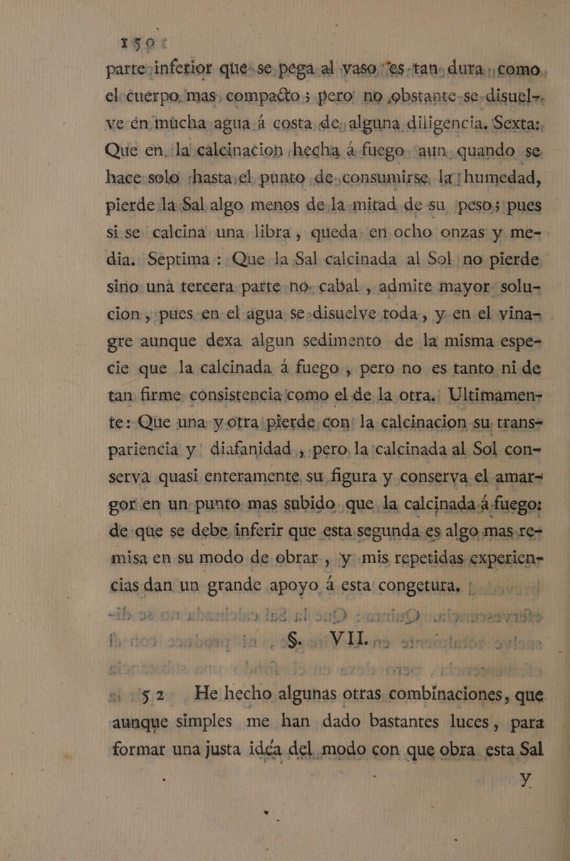 1507 parte inferior quese. pega. al yaso.:'es-tan. dura como. el cuerpo, mas, compatto ; pero' no ¿obstante.se-disuel». ve én múcha agua.4 costa de; alguna diligencia, Sextas. Que en. la calcinacion hecha 4 fuego. “aun. quando se hace:solo hasta,el punto de. consumirse, la; humedad, pierde la.Sal algo menos de.la mitad de su 'pesos'pues si se calcina una libra, queda. en ocho onzas y me- dia. Septima : Que la Sal calcinada al Sol no pierde sino una tercera parte no. cabal , admite mayor solu- cion , pues en el agua se»disuelye toda-, y en el yinas . gre aunque dexa algun sedimento de la misma espe- cie que la calcinada a fuego, pero no es tanto ni de tan firme consistencia ¡como el de la otra.: Ultimamen- te: Que una y otra pierde, con: la calcinacion su; trans= pariencia y diafanidad., pero, la calcinada al Sol con= serva quasi enteramente, su figura y conserva el amar gor en un. punto mas subido. que. la calcinadaá fuego: de:que se debe inferir que esta. segunda es algo mas,re- misa en su modo de obrar, “y: .mis repetidas experien» clas dan un grande apoyo, 4 esta congetura, | vi z , &gt; 3 : en ik » ut ad la ; ad a ' Esad: pr] A e ; de q ys on ty ha NE 7 PR e FAS dd TINA o 3 A pa DRAE AS la Y y en 4 2, V + ET E mA - : , e : Í Pe ¿ ! 13” 1 p 13 A 48 BE S. 1 ei 97 IET yy f . ; 5” 4 aia 4 y a i ud E A dá e CIRIA &gt; DE 1 15.2 He hecho algunas otras combinaciones, que aunque simples me han dado bastantes luces, para formar una justa idéa del modo con que obra esta Sal y