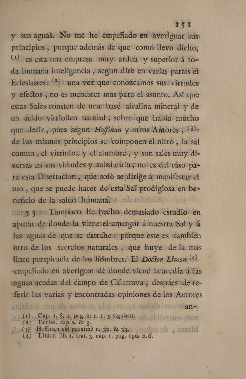 y sus aguas. [No me he empeñado en' Averiguar sus: principios , porque además de que como llevo dicho, (1) es esta una empresa. muy. ardua y superior á to= da humana inteligencia , segun dice en varias partes'el Eclesiastes: (2: una vez que conozcamos susi virtudes y efeátos , ¡no es menester mas para el asunto. Asi que estas Sales consten: de una: base. alcalina mineral y de un 4cido*vitriolico nátútal; sobre! que habia “múcho que decir, púues segun Hoffman y-otros''Aútores: X3he de los mismos principios se: componen el nitro , la sal comun y:el vitriolo;, y el alumbre; y son sales muy di- versas en sus. virtudes y ¿substancias no:esodel caso pa= ra' esta Disertacion.,/:que:solo seidirige 4 manifestar el uso , que se puede hacer de' esta“Sal Pon en be- neficio de la salud “humana. ens 30100 Tampico: He. hecho: demasiado: Sirablió: 'en apurar de: donde:la viene:elsamargor 4'nuestra: Saly 4 - das aguas de «quese extrahe&gt;,pórque esteves «también otro de los «secretos naturales , que huye. de la mas lince perspicacia delos Hómbres:' El «Doétor Limon 9, -empeñado:en averiguar dé ¡donde viene la acediía á las aguas acedas del campo de Calatrava; despues:de re- ferir las varias y encontradas opiniones de los Autores »* 44 niño upabo sida y y y an» bol pe J, ES TI, Pag..2; N. 1. y Siguient. (3) Eccles. cap. 2. 81 3. 43) Hoffman ubj proxime n: 32. 82 33». (4) Limion lib. 1. trat, 3. Cap. I. Pag. 190, nó