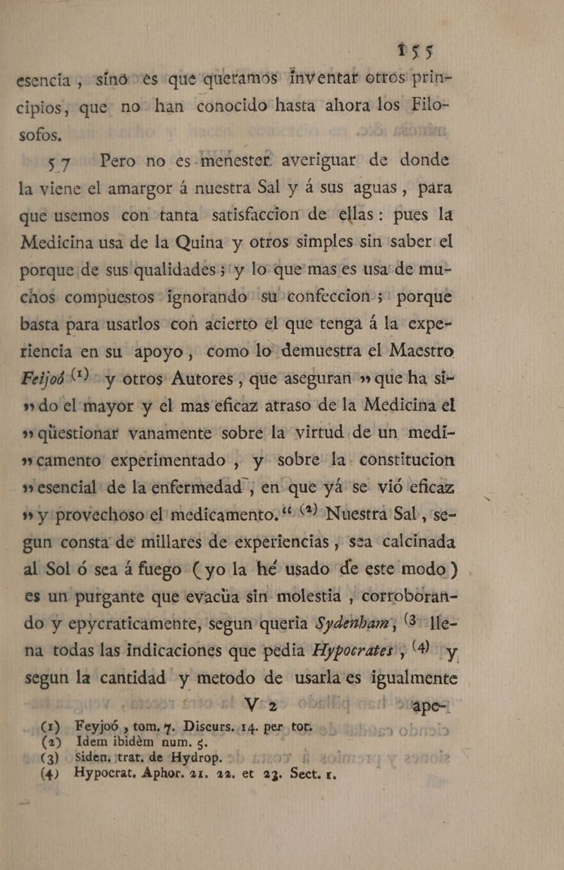 esencia , sinó: es que queramos inventar otros prin- cipios, que: no” han conocido hasta ahora los Filo- sofos. y 57 Pero no es- menester averiguar de donde la viene el amargor á nuestra Sal y á sus aguas, para que usemos con tanta satisfaccion de ellas: pues la Medicina usa de la Quina y otros simples sin saber el porque de sus qualidades;'y lo que mas es usa de mu- chos compuestos ignorando su confeccion ;: porque basta para usarlos con acierto el que tenga á la expe- riencia en su apoyo, como lo demuestra el Maestro Feijoó (2 yy otros' Autores , que aseguran » que ha si- »do el mayor y el mas eficaz atraso de la Medicina el »» qliestionar vanamente sobre la virtud de un medi- »»camento experimentado , y sobre la constitucion s esencial de la enfermedad , en que yá se vió eficaz » y provechoso: el! medicamento. ** Y Nuestra Sal, se- gun consta de millares de experiencias , sza calcinada al Sol ó sea á fuego (yo la hé usado de este modo) es un putgante que evaciia sin molestia , corroboran- do y epycraticamente, segun queria Sydenban, (3 Hle- na todas las indicaciones que pedia Hypocrates , (Y y segun la cantidad y metodo de usarla es igualmente aa: Veso obsiliq ocd Sugpes (1) Feyjoó. , tom, 7. Discurs. 14. per tot. (2) Idem ibidém num. 5. (3) Siden, trat, de Hydrop. R : (47 Hypocrat, Aphor. 21. 22. et 23. e.