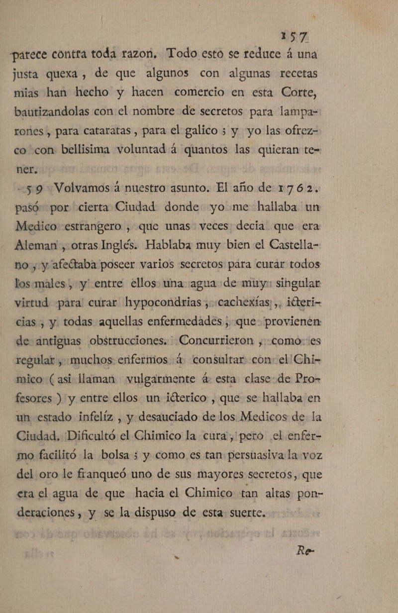 ) ERA patece contra toda razon. Todo esto se reduce á una justa quexa , de que algunos con algunas recetas mias han hecho y hacen comercio en esta Corte, bautizandolas con el nombre de secretos para lampa- rones , para cataratas , para el galico 3 y yo las ofrez- co con bellisima voluntad 4 quantos las quieran te- ner. --5:9 Volvamos a nuestro asunto. El año de 1762, pasó por cierta Ciudad donde: yo me hallaba un Medico estrangero , que unas veces decia que era Aleman , otras Inglés. Hablaba muy bien el Castella- no, y afeítaba poseer varios secretos para curar todos los.males , y' entre ellos. una agua de muy: singular virtud para! curar hypocondrias ,«cachexías; ,, iúteri- cias , y. todas aquellas enfermedades , que. provienen: de antiguas obstrucciones. Concurrieron , como: es regular , muchos: enfermos «4 consultar con: el Chi- mico (asi llaman vulgarmente á: esta clase: de Pro- fesores ) y entre ellos un ¡éterico , que se hallaba en un estado infelíz , y desauciado de los Medicos de la Ciudad. Dificultó el Chimico la cura, pero el enfer- mo facilitó la bolsa 3 y como es tan persuasiva la voz del oro le franqueó uno de sus mayores secretos, que era el agua de que hacia el Chimico tan altas pon- deraciones , y se la dispuso de esta suerte. Re-