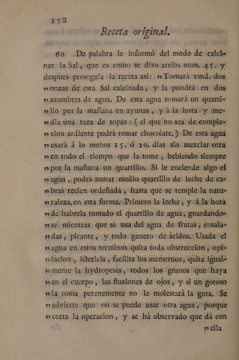 Receta original. 60. De palabra le informó del modo de- calci= nar la Sal, que es como:se dixo arriba num.:45. y despues: proseguia «la receta asi: , » Tomará vmd. dos »onzas de esta Sal calcinada, y la pondrá en dos »»azumbres de agua. De esta agua tomará un quarti- »» llo por la mañana en ayunas , y ála hora. y me- dia una taza-de sopas: ( el que no sea de comple=- » xion ardiente podrá tomar chocolate.) De esta agua usará á lo menos 15.0 20. dias sin mezclar otra sen todo el tiempo que la tome , bebiendo siempre por la mañana un quartillo. Si le enciende: algo el » agua ¿podrá tomar «medio: quartillo de leche de ca- | bras: recien ordeñada , hasta que se temple la natu- s raleza, en esta forma: Primero la leche, y 4.la hora de haberla tomado el quartillo de agua, guardando- se: mientras que se usa del agua de frutas, ensala= adas, picante, y.todo genero de ácidos. Usada el » agua en estos terminos quita toda obstrucción , opi- »»lacion-, iétericia, facilita los menstruos, quita igual- mente la hydropesía , todos los granos que haya men el cuerpo, las fluxiones de ojos, y si un gotoso »la toma perenemente no le molestará la gota. Se advierte que no se puede usar otra agua, porque » corta la operacion, y se há observado que dá con s ella