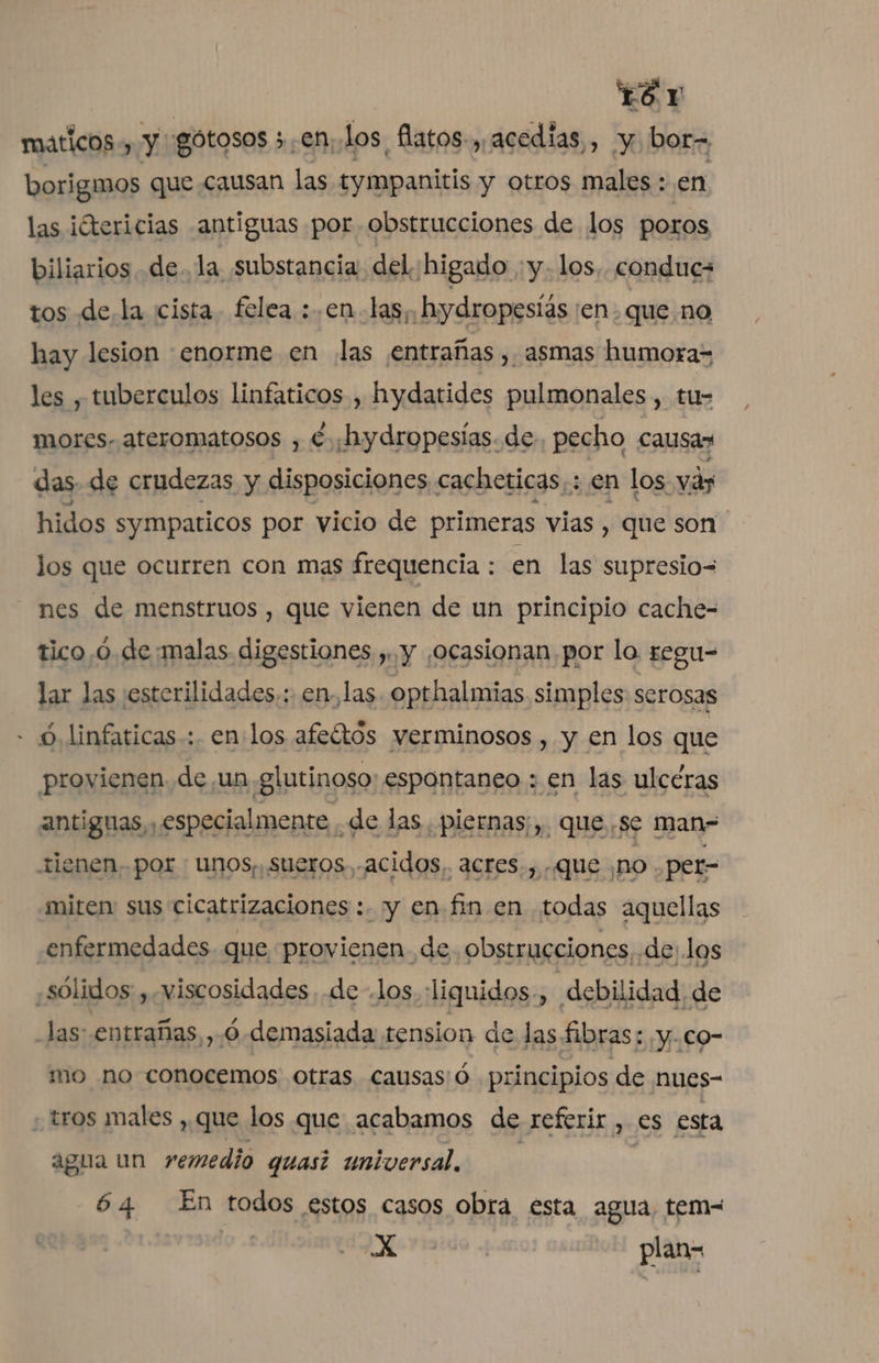 TS Y máticos , y: gotosos 5 .en los. flatos-,, acedias , y bor= borigmos que causan las tympanitis y otros males : en las ¡Otericias antiguas por obstrucciones de los poros biliarios de. la substancia. del higado :y-1os.. conduc- tos de la cista. felea :.en las; hydropeslas ¡en que no hay lesion enorme en ¡las ¡entrañas , asmas humora= les , tuberculos linfaticos , hydatides pulmonales, tu- mores- ateromatosos , €. ¡hydropesías. de pecho causas das de crudezas y disposiciones . cacheticas,: en los vá hidos sympaticos por vicio de primeras vias , que son los que ocurren con mas frequencia : en las supresio= nes de menstruos , que vienen de un principio cache- tico,ó.de:malas digestiones , y ¡ocasionan por lo. regu- lar las :esterilidades.: en, las. opthalmias simples serosas - 6, linfaticas-: en los afeítos verminosos , y en los que provienen. de un glutinoso: espontaneo : en las ulceras antiguas, especialmente de las. piernas;,. que. se man- tienen. por ; Unos, sueros, acidos, acres., que ¿no . per- miten sus cicatrizaciones :. y en fin en todas aquellas enfermedades que provienen de. obstrucciones, delas «sólidos , viscosidades de .los liquidos, debilidad de las: entrañas, ,.ó-demasiada tension de las. Sibras: y.co- mo no conocemos otras causas:ó principios de nues- - tros males , que los que acabamos de referir , es esta agua un remedio quasi universal. | 64 En todos estos casos obra esta agua, tem- 2 id plan-