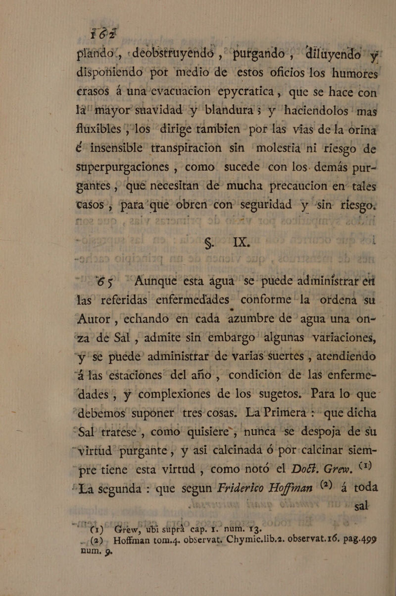 plando”, «deobstruyendo ,'putgando', diliyendo y: dispokiendo por 'medio de “estos oficios los humores erasos á una evacuación epycratica, que se hace con la máyor suavidad “y blandura'5 y 'haciendolos ' mas fhuxibles ¡los dirige tambien por las vias de la órina é' insensible transpiración sin 'molestia ni riesgo de superpurgaciones , como sucede con los. demás pur- gantés , qué necesitan de mucha precaucion en” talés Casos, para que obren con seguridad y sin riesgo: o qe. : . « a an SD 65 Aunque esta água se- puede administrar er las referidas enfermedades conforme -la ordena su Autor , echando en cada azumbre de agua una on- iza dé Sal , admite sin embargo algunas variaciones, “y se puede administrar de varias suertes, atendiendo “4 las estaciones” del año, condición de las enferme- dades , y complexiones de los sugetos. Para lo que “debemos supóner tres cosas. La Primera : que dicha “Sal tratese', como quisiére”, nuñca se despoja de su “virtud purgañte, y asi calcinada ó por: calcinar siem- “pre tiene esta virtud , como notó el Doé?. Grew. Y ¿La segunda : que segun Friderico Hoffman (2) 4 toda ¿AN | | | - sal ES) Grew, ubi supra cap. 1. num. 13. (2). Hoffman tom.4. observat. Chymic,lib.2. observat.1Ó. pag.499 num. 9.