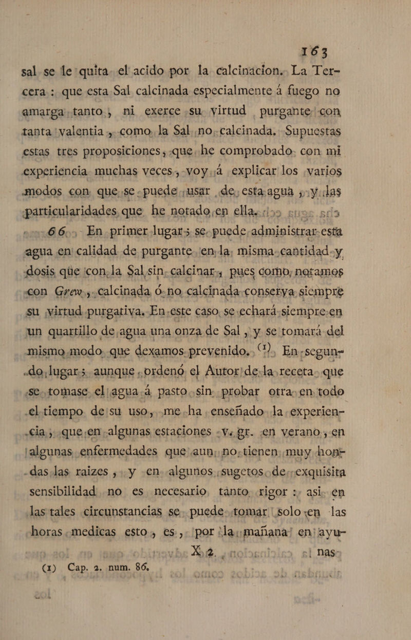 sal se le:quita- el acido por la calcinacion.. La Ter- cera : que esta Sal calcinada especialmente á fuego no amarga tanto, ni exerce su virtud purgante- con tanta valentia ., como, la Sal ¡no..calcinada. Supuestas estas tres proposiciones ,.que. he comprobado. con mi experiencia muchas veces, -VOy ¡4 explicar los ¿varios modos con que,se puede. usar de Alpes 2 :y las ¿particularidades que he notado, en EHacdoo euos sd 66... En primer lugar5 se, puede bir esta agua en calidad de purgante enla. misma-cantidad «y dosis que 'con,la Sal sin; calcinar,, pues combo, natamos con Grew.,.Calcinada Ó-no calcinada conserya siempre su ¡virtud purgativa. En,este caso, se.echard siempre:en un quartillo de agua una onza de Sal ,' y se tomará del mismomodo. que dexamos. prevenido... “?, En,segun= «do, lugar. aunque ¡ordeno el Autor'de:la,receta que «se. .tomase el agua.á pasto. sin: probar otra. en todo .el tiempo desu uso, me.ha enseñado la experien- «Cia ; queen algunas estaciones «Vu gr. en verano, en ¡algunas enfermedades que aun; no, tienen: ¡muy hon- -das.las raizes , y en algunos ¡sugetos.de:exquisita sensibilidad no es necesario, tánto, rigor :. asi. en las tales circunstancias se. puede. tomar solo «en las horas medicas esto, es, por ¿la ¡mañana! en; ayu- | 3 X,2. ¿notas 1 Nas- (1) Cap. 2. num. 86,