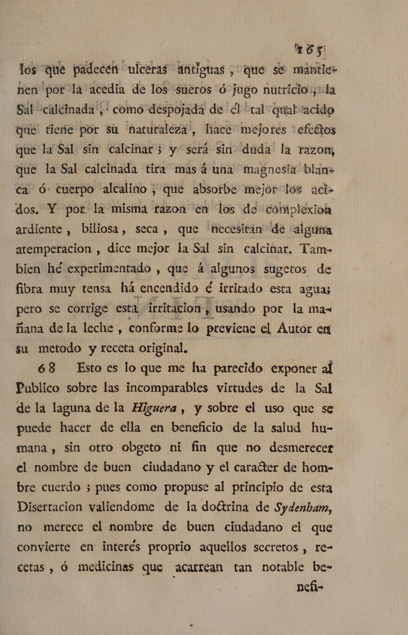 los que padecen ulceras antiguas , que se mántic: nen pot la acedia de los sueros ó jugo nutricio:y':la Sal -calcinada',' como despojada de el tal quabaacido que tiene por Su naturaleza, hace” mejores “efectos que la Sal sin calcinar; y será sin- duda la razon; que la Sal calcinada tira mas á una magnesia blan+ ca ó: cuerpo alcalino; que absotbe mejor lós aci» dos. Y por la misma razon en los de 'complexioh ardiente , biliosa, seca, que necesitan de “alguna atemperacion , dice mejor la Sal sin calcinar. Tam- bien hé experimentado , que 4 algunos sugetos de fibra muy tensa há encendido € irritado esta agua; pero se corrige esta irritacion Usando por la max ñana dela leche , conforme lo previene el Áutor en su metodo y receta original, 68 Esto es lo que me ha parecido exponer al Publico sobre las incomparables virtudes de la Sal de la laguna de la Higuera , y sobre el uso que se puede hacer de ella en beneficio de la salud hu- mana , sin otro obgeto ni fin que no desmerecer el nombre de buen ciudadano y el caraíter de hom- bre cuerdo ¿pues como propuse al principio de esta Disertacion valiendome de la doltrina de Sydenbam, no merece el nombre de buen ciudadano el que convierte en interés proprio aquellos secretos , re- cetas , Ó medicinas que acarrean tan notable be- nefi-