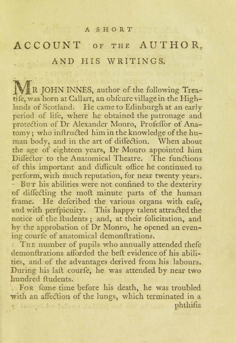 A SHORT' ACCOUNT OF THE AUTHOR, • AND HIS WRITINGS. R JOHN INNES, author of the following Trea- tife, was born at Gallart, an obfcure village in the High- lands of Scotland. He came to Edinburgh at an early- period of life, where he obtained the patronage and protection of Dr Alexander Monro, ProfefTor of Ana- tomy ; who inftruCted him in the knowledge of the hu- man body, and in the art of diffeClion. When about the age of eighteen years. Dr Monro appointed him DilfecRor to the Anatomical Theatre. The functions of this important and difficult office he continued to perform, with much reputation, for near twenty years. • But his abilities were not confined to the dexterity of difleCting the moft minute parts of the human frame. He deferibed the various organs with eafe, and with perfpicuity. This happy talent attracted the notice of the flu dents ; and, at their felicitation, and by the approbation of Dr Monro, he opened an even- ing courfe of anatomical demonftrations. The number of pupils who annually attended thefe demonftrations afforded the beft evidence of his abili- ties, and of the advantages derived from his labours. During his laft courfe, he was attended by near two hundred ftudents. For fome time before his death, he was troubled with an affeCtion of the lungs, which terminated in a - :. * ' phthifis