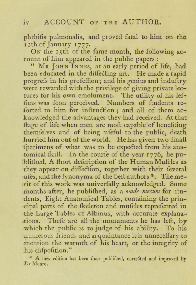 IV ACCOUNT OF'THE AUTHOR. phthifis pulmonalis, and proved fatal to him on the 12th of January 1777. On the 15th of the fame month, the following ac- • count of him appeared in the public papers : “ Mr John Innes, at an early period of life, had been educated in the dilTedling art. He made a rapid progrefs in his profeffion; and his genius and induflry were rewarded with the privilege of giving private lec- tures for his own emolument. The utility of his lef- fons was foon perceived. Numbers of {Indents re- forted to him for inflriuflion ; and all of them ac- knowledged the advantages they had received. At that Itage of life v/hen men are moll capable 'of benefiting themfelves and of being uieful to the public, death hurried him out of the world. He has given two fmall {'pecimens of what was to be expelled from his ana- tomical flvill. In the courfe of the year 1776, he pu- :bli(hed, A Ihort defeription of the Human Mufcles as they appear on di{Te(5lion, together with their feveral iifes, and the fynonyma of the befl authors *. The me- ■rit of this work was univerfally acknowledged. Some riionths after, he publifhed, as a vade mecum for ftu- .'dents, Eight Anatomical Tables, containing the prin- cipal parts of the flceleton and mufcles reprefented in the Large Tables of Albinus, with accurate explana- /tions. Thefe are all the monuments he has left, by which the public is to judge of his ability. To his numerous friends and acquaintance it is unnecclTary to mention the warmth of his heart, or the integrity of Lis difpofition.” * A new edition has been fince publifhed, correfted and improved by Dr Monro.