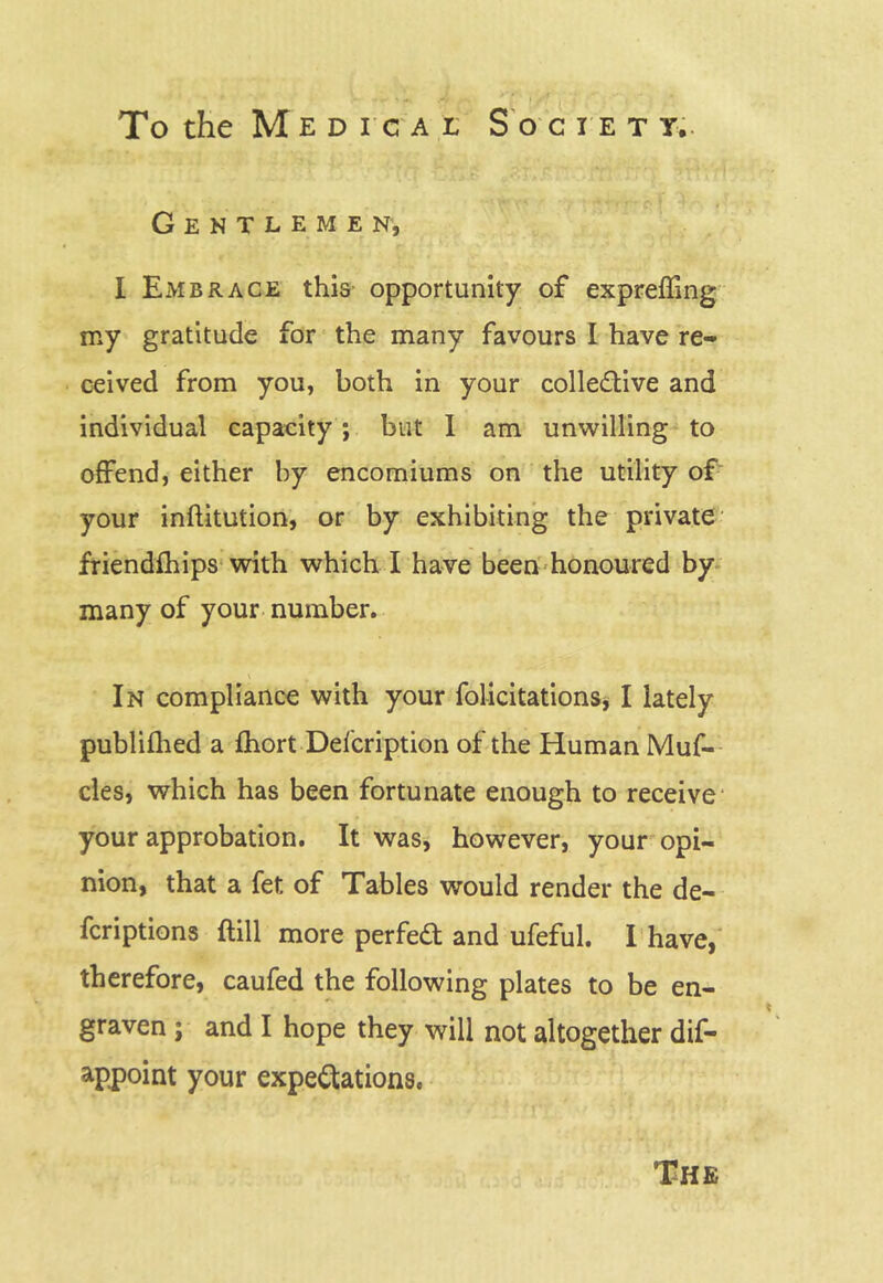 Gentlemen, I ExVIBrace this opportunity of expreffing my gratitude for the many favours I have re- ceived from you, both in your coliedive and individual capacity; but I am unwilling to offend, either by encomiums on the utility of your inftitution, or by exhibiting the private’ friendfhips'with which I have been-honoured by- many of your number. In compliance with your folicitations* I lately publifhed a fhort Description of the Human Muf- cles, which has been fortunate enough to receive* your approbation. It was, however, your opi- nion, that a fet of Tables would render the de- fcriptions ftill more perfed and ufeful. I have,' therefore, caufed the following plates to be en- graven ; and I hope they will not altogether dif- appoint your expedations, The