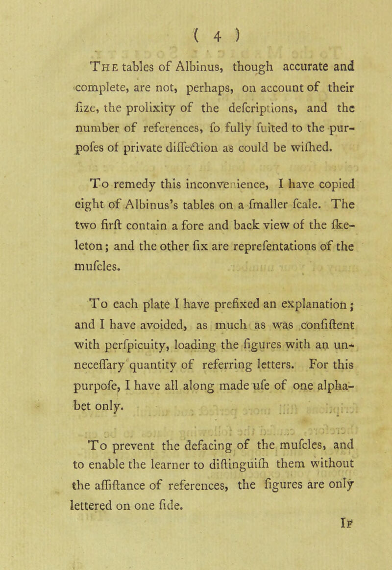 The tables of Albinus, though accurate and complete, are not, perhaps, on account of their fize, the prolixity of the defcriptions, and the number of references, fo fully fuited to the pur- pofes of private dlffedlion as could be wifhed. To remedy this inconvenience, I have copied eight of Albinus’s tables on a fmaller fcale. The two firft contain a fore and back view of the fke- leton; and the other fix are reprefentations of the mufcles. T o each plate I have prefixed an explanation; and I have avoided, as much as was .confiftent with perfpicuity, loading the figures with an un- neceflary'quantity of referring letters. For this purpofe^ I have all along made ufe of one alpha- bet only. i. To prevent the defacing of the mufcles, and to enable the learner to diftinguifh them without the afliftance of references, the figures are only lettered on one fide. lE