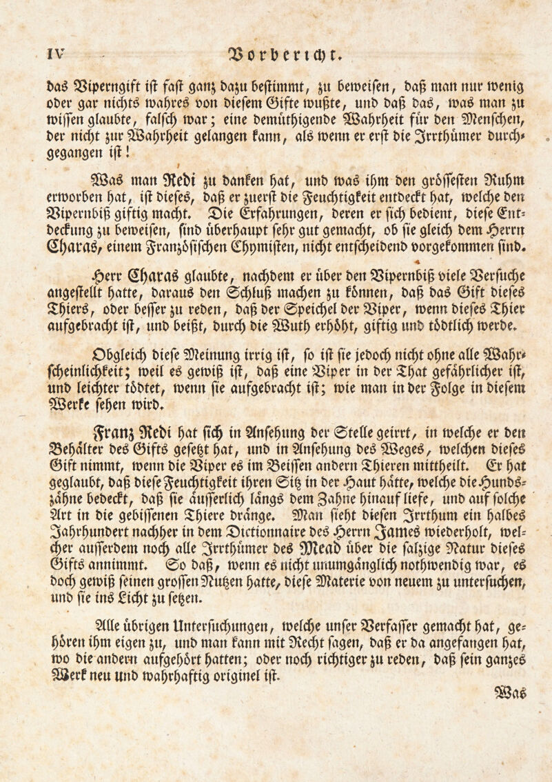 baë SStperngift tß faß gan; ba$u beßtmntt, &tt bemeifen, baß malt nur meitig ober gar nid)té tm^reë oon biefemöiftemußte, unb baß baë, maë man ju mißen gfaubte, falfeß mar; eine bemtttßigenbe SSaßrßeit für beit Sttenfcßen, ber nteßt jur SBaßrßeit gelangen fann, alë menn er erß bie 3rrtßümer bureß* gegangen iß ! m I , $83aè man 9tebi $u banfen ßat, unb maë tßnt ben größeren Stußtn ermorben ßat, iß btefeë, baß er juerß bie geucßtigfett eittbecft ßat, mefeße ben a3ipentbiß giftig macißt. SMe (Irfaßrungen, beren er ficß bebieni, biefe €nt= becfung ju beroeifen, ft'nb überhaupt feßr gut gemalt, ob fte gleicß bem Jjperrtt (2ßat‘rt$, einem g-ran&öfifcßen (£ßpmißen, tticßt entfcßetbettb porgefommen fiitb. -g>erc QßatraS glaubte, nacßbem er über beit QSiperttbiß viele SSerfucße angeßellt ßatte, barauë ben ©cßluß macßett ju fbmten, baß baë @ift biefeë Sßierö, ober beffer ju reben, baß ber ©petcßel ber SSiper, menn btefeë £ßtec aufgebracßt iß, unb beißt, bttrcf) bie Sßutß erßößt, giftig ttnb töbtlicß merbe. Obgfeicß biefe Meinung irrig tß, fo iß fie jebocß nteßt oßtte alle SEßaßr* fcßeinlicßfeit; meil eê gemtß iß, baß eine SSiper in ber $ßat gefaßrltcßet iß, unb leicßtec töbtet, menn fie aufgebracßt iß; mte man in befolge inbiefem SÖerfe feßen mirb. ^rattj Ülebi ßat ftcß in Slnfeßttng ber ©teile geirrt, tn mefcße er beit 23eßdfter beë@iftë gefeßt ßat, unb inSlnfeßung beëSBegeë, melcßen biefeë ®ift nimmt, menn bie SBiper eê im Meißen anberit £ßieren mittßeift. €r ßat geglaubt, baß biefegeucßtigfeit tßcen @ttj in ber Jpaut ßatte, melcße bie#unbë- jdßne bebecft, baß fte dußerlicß langé bem 3aßne ßittauf liefe, uitbauffolcße Slrt in bie gebißenen Sßtere brdnge. fülait fteßt biefen 3rrtßum etn ßalbeö 3aßrßunbert nacßßer tn bem ^Actionnaire beê .fperrn 3<lttieé mteberßolt, mel= eßer außerbem nocß alle Ssrrtßümer beê Sfteab über bie faljtge Statur biefeë ©iftë annimmt, @o baß, menn eê nicßt unumgdnglicß notßmenbtg mar, eé bocß gemiß feinen großen Stußen ßatte, biefe Materie oon neuem ju unterfucßen, unb fie tnë gießt ju fe|eit. V • Sille übrigen Unterfucßungen, melcße unfer SSerfaßer gentaeßt ßat, ge= ßbrett ißm eigen 511, unb man fann mit Steel)t ßtgeit, baß er ba angefangen ßat, mo bteanbem aufgeßörtßatten; ober nod) rießtiger juvebett, baß fein ganjeë 33erf neu mtb maßrßaftig originel iß. SBaê