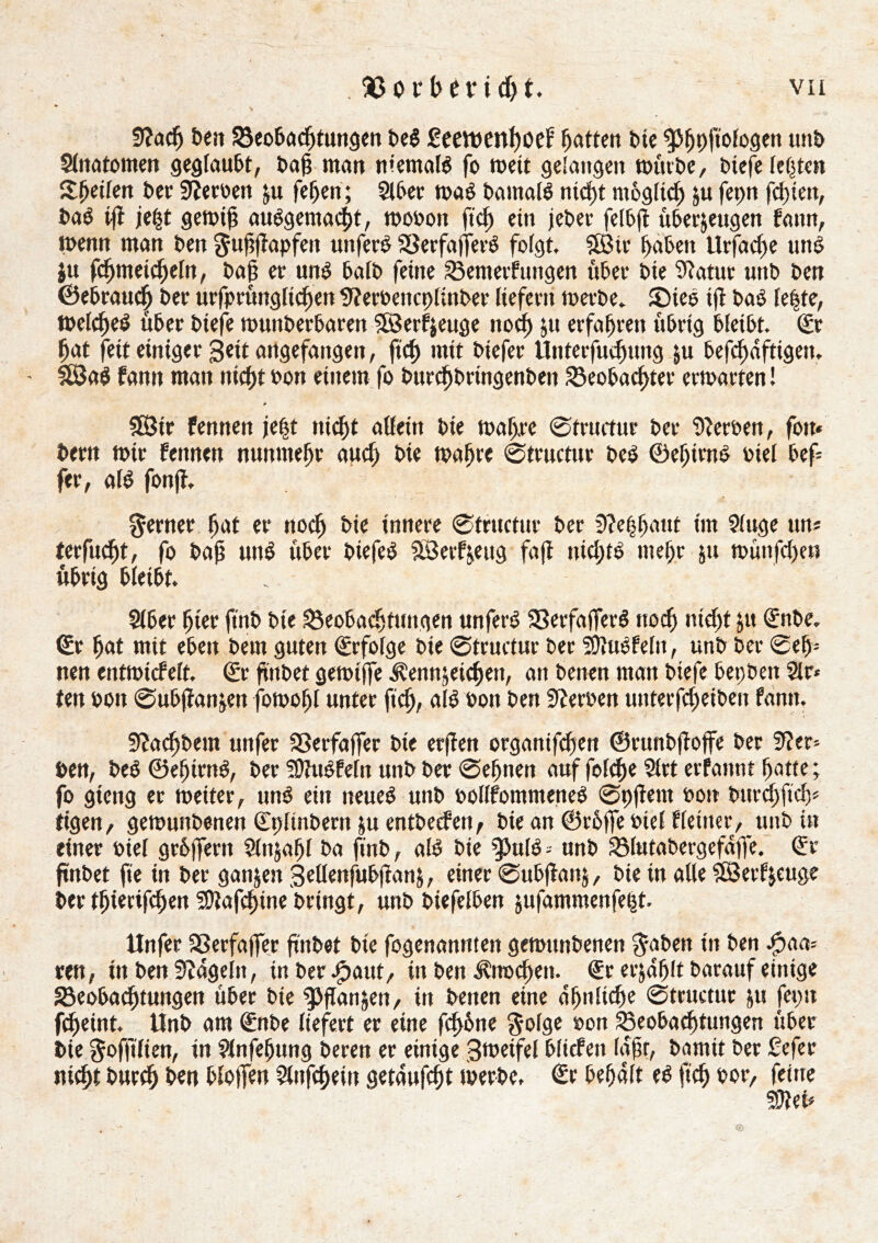 fftad) t>en Beobadftungen bed £eevt»en()oef Ratten bte ^>^pftofogeit unb Slnatomen geglaubt, baß man memald fo meit gelangen mürbe, btefe testen Reifen bet' Serben zu feljen; Si ber mad bantald nicht möglich zu ferm festen, bad iß jefjt gemiß audgemadjt, mobon ftef) ein jeber felbß überzeugen bann, menn man ben gußßapfett uttferd Berfaßerd folgt Sßtr haben Urfad)e und ju ßbmetcbeln, baß er und halb feine Bentetf ungen über bie Statur unb ben ©ebrauef) ber urfprimglicfjen ttferbencplinber liefern merbe. 35ted tß bad leite, mclched über btefe munberbaren Sôerfjeiige nod) 511 erfahren ubrtg bleibt. (£t |at fett einiger geit artgefangen, ftch mit biefer Unterfuchtmg ju beßhdfttgen. SßJad bann man nicht bon einem fo burchbringenben Beobachter ermarten ! * Sßir fennen je|t tiidjt aßein bie mafj.rc ©tructur ber Serben, fott« bertt mir bennett nunmehr auch bte maßre ©tructur bed ©eljtmd nie! bef fer, ald fortß. ferner hat er noch bie innere ©tructur ber 3?e||aut im Sluge un* terfucht, fo baß und über biefed SÖerfzettg faß nid;td mehr zu munfd)cn übrig bleibt. Slbec hier ftnb bie Beobachtungen unferd Berfaßerd noch nicht zu (£nbe. <£r hat mit eben bem guten Erfolge bie ©tructur ber SDïudfeltt, unb ber ©eh- rten entmicbelt. €r ftttbet gemiffe Kennzeichen, an benen man biefe bei;ben Sir* teu bon ©ubßanzen fomoljl unter ftch, ald bon ben Serben unterfcheiben famt. 9?achbem unfer Berfafier bte erßen organifchen ©runbßoffe ber Ser- ben, bed ©eljirnd, ber ?Üîudfefn unb ber ©ehnett auf fofehe Slrt erfannt hatte ; fo gtetig er meiter, und ein neued unb bollfommened ©pßent bon burchftd)* tigen, gemuttbenen (Eplinbern zu entbeefen, bte an ©röfie btel f feiner, unb in einer bief grhßent Slnjahl ba ftnb, ald bie 9>uld * unb Blutabergefaße. <5r ßnbet fie in ber ganzen Seßenfubßanz, einer ©ubßanj, bie tu aße SSSerfzeuge ber tfjtertfchen SDiaßhine bringt, unb biefelben zufammenfe|t. Unfer Berfafier ftnbet bte fogenannten gemttnbenen J-aben itt ben paa- ren, ttt ben hageln, tu ber Jpaut, ttt ben Knoten. €r erjahlt barattf einige Beobachtungen über bie pflanzen, in benen eine ähnliche ©tructur zu feptt fcpeint. Unb am dfnbe liefert er eine ßhöne g-olge bon Beobachtungen über bie ^offtlien, tn Slnfehung beren er einige 3metfel bfiefett laßt, bamit ber ßefec niât burch ben bloßen Slnfchein getdufd)t merbe. €r behalt ed ftch bor, feine 59îeû