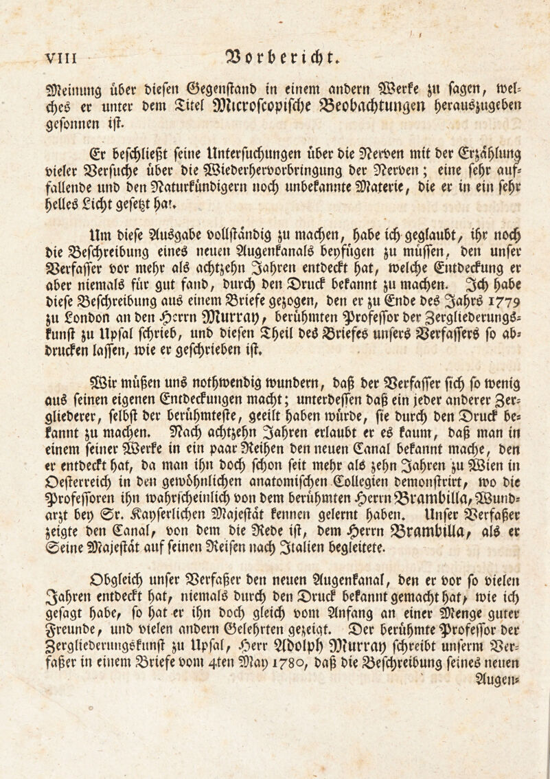 f vin • 23orberi<ht. fOteinung über t>icfen ©egenfîanb in einem anbertt ÎBerfe Jtt fagcn, met* d>eS er tinter î>em £itel 30îtcrofcopifcl>e SSeobrtchtungen f)«auôjugeben gefoitncn itî* ©r befcf)Iteßt feine tînterfuchungen über î>te Sîeroen mit ber (£r^af)[uitq vieler SSerfuc^e über î>ie ©teberheroorbringung ber Sîerben ; eine fefjr aufc fallenbe unb ben Sftaturfûnbigern noch unbefannte Materie, bie er in ein fept IjelleS £id)t gefegt hau tint biefe 2tuSgabe ooüfïdnbig ju machen, habe idj geglaubt, ihr noch bie 23efd)reibung eines neuen SlugenfanalS bepfügen ju muffen, ben unfet Sßerfaffer oor mehr als achtzehn fahren entbecft (fat, welche ©ttbecfung er aber niemals für gut fanb, burch beit ©rucf befannt ju machen. 3dj habe biefe SBefdfreibung aus einem Briefe gejogen, ben er ju €nbe beS SahrS 1779 $u Êonbon an ben cfpcrrn Ouvrait), berühmten ^profeffor ber 3crglteberungS* funft jtt llpfal fdjrieb, unb biefett $&eü beS Briefes unferS SßerfafferS fo ab* brucfen lajfen, wie er gefchrteben ifî, ÇEBir mühen uns nothwenbig wunbern, bah ber SSerfaffer ftch fo wenig auS feinen eigenen <&itbecfungen macht ; unterbeffen bap ein jeber anberer 3er* glieberer, felbft ber berühmtere, geeilt hoben mürbe, fie burcp ben ©rucf be* fannt $u machen. 9?ad) achtzehn fahren erlaubt er eS faunt, bah man in einem feiner SÖerfe in ein paar Leihen ben neuen (fanai befannt mache, ben «r entbecft hat, ba man ihn bod) fchon feit mehr als jeffn fahren $u Söien in Oefîerreid) in ben gewöhnlichen anatomifchen Collégien bemonftrirt, wo bie gjrofejforen if;n wahrfcheinlich 0011 bem berühmten jf)mn35vamhillrt,5öunb* arjt bet) @r. ^apferlidfen fOtajeftat fennen gelernt haben. Unfer SBerfafec §eigte ben Canal, bon bem bie üîebe ift, bem Jperrn 25r«mbtUa, als et @eine SOtajeftdt auf feinen Steifen nach Italien begleitete. Obgleich unfer SSerfafjer ben neuen Slugenfattal, ben er oor fo otelen 3af>ren entbecft hat, niemals burch ben£)rucf befannt gemacht hatt wie ich gefagt habe, fo hat er ihn hoch gleich oorn Slnfang an einer Stenge guter greunbe, unb otelen attbern ©efehrten gezeigt. ®er berühmte ^rofeffor ber SergliebmmgSfunft ju Upfal, £err Siholph 9)îurrat) fdfreibt unferm SSer* faher in einem Briefe Pont 4ten fOtap 1780, bah bte 23efd)retbung feines neuen Slugeit*