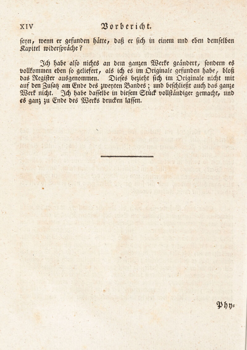 fenn, menn er gefunPen Ijatte; Paji er ficlj irt einem imt> ePeti t>emfe£6cn Kapitel rotPerfprâefjc ? \ ' * v - 3d) IjaPe alfo nichts an Peut ganzen Sfôerfe geânPert, fonPern eè pollfommen ePen fo geliefert/ alê idj eS int Originale gefunPen fjaPe, Plojj PaS 3vegifîer ausgenommen, SiefeS Pe&teljt ftcfi im Originale nic^t mit auf Pen ßufa| am @nPe PeS jroepten SSanPeS ; unP Pefcl>lie§t aucl) PaS gan&e SÖetf nic^t. 3$ fjaPe PaffelPe in Piefem @tucf oollftanPtger gemalt/ unP «S gan& ju <£nPe PeS ?£3eifS Prucfen laffen. ✓