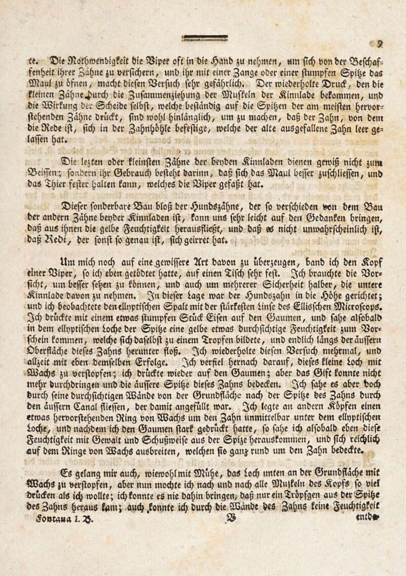 fenheit c^rer 3d§ne $u berftchern, unb ipr mit einet 3ange ober einet Rümpfen ©pilse bas Sßaul 5u&fnen, macht biefen Setfud) fe^r gefährlich* ©et wiebetholte ©ru<f, ben bie Weinen 3<*hne«$utc& bie 3ufû^menjie§unô bet ®}uffeln bet Äinnlabe bekommen, unb bie SOBirfung bet ©cheibe fetbfl, welche beßdnbig auf bie ©pi|en bet am meinen h*rbor- ßchenben 3ahne brucft, jlnb mfy hinlänglich, um ju machen, bap bet 3ahn, bon bem bie SKebe iß, pd; in bet 3a$n§&§le befeßige, welche bet alte ausgefallene 3a§n leet ge= laßen pat* , ; ; - *. ' . ■'* y -r* i  * { ï -, f •. ©te lejfen obet fleinßen 3^tte bet bepben Äinnlaben bienen gewiß nicht jura Seifen; fonbetn tpr ©ebraud) befielt baritm, baß fleh bas SHaul befer jufchliefen, unb bas 2§iet feßer galten fann, weld;es bie Sipec gefaxt fyxu ©iefet fonberbate Sau btofl bet $unbs$dhne, bet fo betfehteben ben bem Sau bet anbetn 3df)ne bepber Ätmtfaben iß, fann uns fepr (eidjt auf ben ©ebanfen bringen, baß aus i^nen bie gelbe geuchtigfelt herausßießf, unb baß es nicht unmafjrfcheinlich iß, baß Keöi f bet fonß fo genau iß, ßd) geittet hat» Um mich noch auf eine gewifere 2frt haben ju uberjeugen, banb ich bt« Äopf einet Stper, fo ich eben getobter hatte, auf einen £ifch feht feß* S$ brauchte bie Sor* fleht, um befer fe|en ju fbnnen, unb aud) um mehrerer (Sicherheit halber, bie untere Äinnlabe haben ju nehmen/ 3n biefet läge mar bet Jpunbsjahn in bie Spbfye gerichtet; unb ich beobachtete benellppttfdhen ©palt mit bet ßdtfeßen linfe bes €llisfchen îQîictofcops,, Sch bruefte mit einem etwas ßumpfen ©tuef ©ifen auf ben ©aumen, unb fahe alfobalb in bem ellpptifchen loche bet ©pi|e eine gelbe etwas burd)ßd;tige $eud>tigfeit $um Sor* fchein fommen, welche pdjbafelbß $u einem Stopfen bilbete, unb enblich längs betdufern Obetpdche btefes 3ahrtö ^ruhtet ßoß* Sch wiebetholte biefen Setfuch mehtmal, unb allzeit mit eben bemfelben Srfolge, S$ berßel hernach barauf, biefesfleine loch mit S&îachs $u berßopfen; ich bruefte wiebet auf ben ©aumen; aber bas ©ift fonnte nicht mehr butchbtingen unb bie dufete ©pi|e biefes 3ahttö hebeefen» S$ fahe eö aber hoch butch feine butchßcbtigen Sßdnbe bon bet ©runbßdche nach bet ©pi|e bes Saarns burd) ben aufetn (Eanal fließen, bet bamit angefüllt wat» S^ ^gte au anbetn Hopfen einen «twas h^rbotfehenben 9?ing bon SßachS um ben 3<*hn «nmittelbat untet bem ellpptifchen loche, unb nachbem ich ben ©aumen ßatf gebtueft fyatte, fo fahe ich alfobalb eben biefe geuchfigfeit mit ©ewalt unb ©chupweife aus bet ©pije betausfommen, unb pch teichüdh auf bem Oiinge bon SBachs ausbreiten, welchen pe ganÿ ttmb um ben 3<*hn bebeefte^ ©s gelang mit auch, wiewohl mit 5Dlu|e, bas loch unten an bet ©tunbßdche mit SBachs ju betßopfen, abet nun mochte ich nach unb nach alle SMufeln bes Äopfs fb bief btuefen als ich mottte; ichfonnte es nie bahin bringen, bap nur ein îtopfgen aus bet@pi|e bes Sapus heraus fam; auch konnte ich butch bie $5dnbe bes 3<$hs feine geuchtigfeit 5o^tana i. 2$. /S entbfr