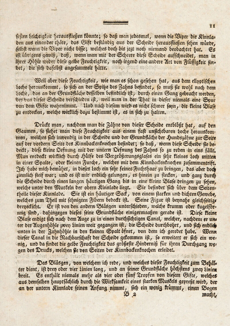 feften feicptigfeit §erausflie{jett f&nnfe; fo bajj man jebesmaf, wenn bie 93iper bicÂinn!a= ben aus einanber tljâte, bas ©ift txjïânbig aus ber ©djeibe Ijerausfliefjen fcfjen murbr, feSbfî roeim bie iSiper nidjî biffe; tueldjeS bod; big jejf nod) ttiemanb beo6ad;fet jjaf. (Js /ift übrigens gewifj, bofj, toenn man mit ber ©d)eere biefe ©d)eibe auffcpneibet, matt itt ifjrer 4?&§lc tbebec biefe gelbe geucbtigfeif, noefj irgenb eine anbete Ärt ben Slufpgfeif pu» bet, bie pd? bafelbft angcfammelt §àtte. ■ ( ; j - • i ■ • . * $ t. v -d .v ' v ■ ' * . i . : f 5 *- > _ • , 5öetl aber biefe geud)tig?eit, mie matt e$ fcfyon gefeiert fyat, aué bem effppfifd^it ioc^c ^etauéfommt, fo ftcÇ> an ber ©pi|e be$ 3a(w$ beftnbef, fo mufj ftc tbolil nad) bero £od)c, baé an bet: ©runbf(ûd)e bejfelben befinblid) ijî, butd) einen @ang gebradjt werben, t#%ort biefer ©djëibe berjcbteben ijî, weil man in bet rat in biefer niemals eine ©pur bon bem ©ifte n>al)rmmmt* llnb nac^ biefem witbeS nid)t fd>mcr fe^n, bie Keine SÔtafe |u entbecfen, melcfye roirKidj baju bejîimmt ifl, e$ in jtd) ju galten» ®rucft man, nadjbem man bie 3<*fw bon bkfa ©cfyeibe entbl&f?t §at, auf ben ©aumen, fo fielet man biefe $cud)tigfeit aus einem fajî unjïd)tbaren £od;e ^erauofom- mm, weld;eS ftdj imbenbig in bet ©d^eibe unb bet ©runbjïdcfte bet J^unbsjd^ne £ut@eife auf bet botbern ©eite be$ Âinn6ad'enfnod)en bejtnber, fo baj*, wenn biefe ©cbeibe* fie bes bedt, biefe Keine Defnung mit bet untetn Defnung be$3a£n6 f0 jU reben (n cjtté SOîan entbecft nntKid) butd) $ülfe btê 33etgroj5etungsglafes ein fel)t Keines iod) mitten in einet ©palte, ober Keinen Surcfye, welches mit bem ^innfcad'enfnodjen jufammentrift* 3d) fjabe mid) bemühet, in biefes lod) ein feljt feines $ud;>3§aar î3n bringen, baé abet bodf liemlid) fieif toat; unb eo ift mit enblicf> gelungett, eé (nnein jlecfen, unb ganj burd) bie ©c^eibe butcb einen langen ^dutigen @ang biö in eine Keine 831afe bringen ju fe§en^ melc^e unter ben SSlutiMn bet obern iîinnlabe liegt* ©ie befmbet fîcf> übet bem ©eiten- t^eile biefet ^innlabe* ©ie ijl ein bduttget ©acf, bon einem jïarfen mb bitten©emebe, meld)eô jum î^eil mit fe^nigten S^etn bebecft ifk ©eine 8îgu^ ^ bet)na§e gleic^feitig# btepecKd)f* St ifl bon ben anbetn Sldögen untetf^ieben, meldje Kumm ober fugelfbr= mig |wb, ba^ingegen biefet feine ©tunbfïdc^e emtgetmaajjen getabe ijî. ®iefe Keine SBtafe enbigt ftd> nad; bemTluge ju in einen butc^fl^tigen Sanal, melier, na^bem et un^ ter bet7(ugenl)of)le jwet) linien meif gegangen ijî, bte©d>eibe butd)bo§tt, unb jtd^ enblicfc tmten in bet 3aî)nj)&ljle in ben Keinen ©palt ofnet, bon bem id) gerebet {jabe* SBemi biefet Sanal in bie 9ïad)barfd)aft bet ©c^eibe gefommen ijî, fo erweitert et jïd) ein mes ttig, unb ba ftnbct bie gelbe Stuc^tigfeit baé grojiefte «^inbetni^ fut if^ten îDutc^gang top gen be^ ©tucfo, melden jk bon ©eiten bet Âinnbacfenfnoc^en erleibet* f- • V’ •. V* ’i :1dC; V -t / . r.s ’ v , ' ' -r.< c Î5ag S5lâég«it; Pott «>etd?cm icp rcbe, unt> roddfes biefer g<ucptigfêi( jurn S5ê|âf* tet bient, iflbret) ober nier linien lang, unb an feiner ©runbflâdje £6djflen$ jmeç liniett breit, ©s entrait tiiemalë nte^r als »ier ob« fünf tropfen »on biefem ©ifte, roelcpeät aus bemfelben §auptfâd)lid> burcp bie ÎCBirîfamfeif eines fiarfen 5JîuSfels geprepf roirb, ber an Der untem ^innlabe feinen Anfang nimmt- fid> ein wenig frummt^ einen Soge» 0.2 ' ma#f*