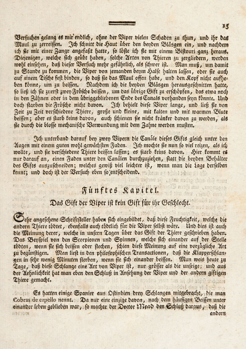 SSerfuchett’gelang tè mtVenbfich, o£ne ber Siper biefett ©chaben ju fÇtm, unb if)t bas ÏÏRaul ju jerrcijfem 3$ bie^aut über ben bepben Slawen ein, unb nacf)bem xd) ße mit einer 3angr angefaßt ^atte, fo tofle ich ße mit einem Sißouri ganj ^erau^ 2>iejemgen, meiere ßd; geübt haben, fofe^e 2(rten bon gieren 5« jergliebern, werben weiß einfei)en, baß biefer Serfutf; mehr gefdhrltd;, als fermer iß. 33kn muß, um bamit }u ©tanbe 5« fommen, bie 23iper bon jemanben beprn $alfe galten (affen, ober fte auef; auf ainem $ifd;e feß binben, fo baß fte bas $îaul offen habe, unb ben Äopf nid;t auflje= ben f&nne, um ju beißen» 9ftad;bem id; bie bepben Sldsgen f)erauögefd)nitten hatte, fo ließ id) ßc juerß jwepgrofehe beißen, um bas übrige ©ift ju erfd;5pfen, bas etwa noch tu ben 3dbnen ober in bem ubriggebltebenen ©nbe besSanals berauben fepn fonnte» Unb bod) ßarben bie Stoffe nicht babon, 3d; behielt biefe S3iper (ange, unb ließ fie bon Seit 5U 3rit berfchiebene Spiere, große unb fleine, mit falten unb mit warmen Slute beißen; aber es ßarb feins babon, auch fd)ienen fîe nicht frdnfer babon ju werben,' als fte burch bie b(ojfe mechanifche Serwunbung mit bem Salme werben mußem 3<f) unterbanb barauf bep jwep Sipern bie Sanale biefes ©ifts gleich unter ben Kugen mit einem guten wolß gewdchßen gaben. mochte fte nun fo bie( teilen, a(s ich wollte/ unb fte berfchiebene Spiere beiffen laffen; cs fiarb feins babon» dpiet fommt es nur barauf an, einen gaben unter ben Sandten burchjußehen, ßatt bie bepben Schalter bes ©ifts ausjufchneiben; welches gewiß biel leid)ter iß, wenn man bie läge berfelben fennt; unb bod; iß ber Serfuch eben fo;entfd;eibenb, • ' • •*- ; . ; • '' : f . - .t. ! - < > ■/ . ‘ ; ; ftftnfteé Kapitel. JDtrê ©ift Per fBiper tjî fein ©ift für itjr ©efdjfedjf. ^5eljr angefef;ene ©chriftffeller haben ftch eingebtlbet, baß biefe geud;tigfeit, welche bie anbern îfnere tobtet, ebenfalls auch tobtlid; für bie 23iper felbß wäre* Unb bies iß auch bie SJîeinung berer, welche in unfern 5agen über bas ©ift ber ^hiere gefd;rieben haben» 35aS Sepfpiel bon ben ©corpionen unb ©pinnen, weld;e ßch einanber auf ber ©teile tobten, wenn fte ßd) beijfen ober ßedjen, fehlen biefe Meinung auf eine borjugliche 2(rt ju begunßigen» Sftan ließ in ben philofophifdjen îranSactionen, baß bie Älapperfdjlan? gen in fein* wenig Minuten ßerben, wenn ße ßch einanber beißen» Sßan weis heute $11 2age, baß biefe ©dßange eine Tlrt bon SSiper iß, nur großer als bie unfrtge; unb aus ber Tlehulichfeit hat man eben ben ©cfßuß in Tlnfehung ber Siper unb ber anbern giftigen 2hierc gemach^ . \ , . x r ... . ) i ' Raffen einige ©panier aus OfNnbien brep ©erlangen mifgeSracfif, bie man Cobras de capello nennt. ®a nur eine einige bauen, nach bem häufigen 5Seijfen unter einanber leben geblieben roar, fo machte ber ©etter fl1enC> ben ©(|luf baraus,- baf bie anbern