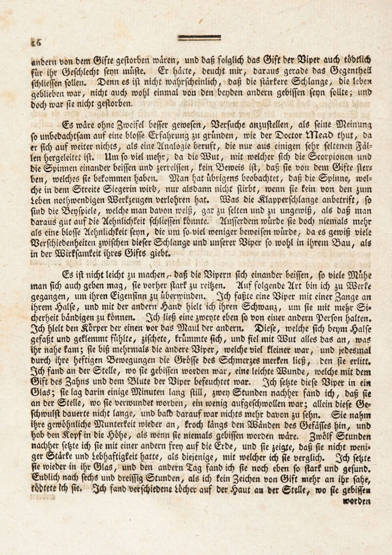 <mî?em bon bem ©ifte gegorben waren, unb t>ag fofgïicÇ bas ®ift ber Sîiper auch tbbtlicb fftc i§t @efd;lecht fepn muflc^ (Ec ^âcte, beudjt mir, baraus gerade bas ©egent|eï fdgiejfen feilen. ®enn es ig nicht n>a^rfc^cinü<^>, bag bie flattere ©erlange, bie leben geblieben war, nid;t aud) wohl einmal bon ben bewert anbern gebigen fepn folge; unb bod; war ge nicht geworben. €s wate ofme Steife! beffer gewefen, Sîerfuche anjugellen, als feine SOîeinung fo uubebachtfam auf eine bloffe (Erfahrung jtt grünben, mie ber ©octor tTïeaÔ thut, ba er fid) auf weiter niches, als eine Analogie beruft, bie nur aus einigen fe^r feltenen gal- ten §ergeleitet ig. Umfo biel mehr, ba bie SOBut, mit meld)er ftd> bie ©cotpioneti unb bie ©pinnen etttanber beigen unb jerreigen, fein Remets ig, bag fît bon bem ©ifte fter^ ben, weld)es fie befommen haben* ®tan hat übrigens beobachtet, bag bie ©pitme, wel= djeinbem ©treite ©iegerin mirb, nur afebann nidjf furbt, wenn fie fein bon ben jum leben not^menhigen SBetf^eugen berieten hat. ööas bie Älapperfdgange anbetrift, fo fiub bie Sepfptele, welche man bauen meig, gar ju feilen unb ju ungemig, als bag man baraus gut auf bie Tiehnlfchfeit fd/ltegen formte. 2(ugerbem mürbe ge bod; niemals mehr als eine blojfe Tlehnlicbfeit fepn, bie um fo-biel weniger beweifen würbe, ba es gemig biele SSerfcbiebenheiten ^mifegen tiefer ©dgange unb unferer SJiper fo wo£l in ihrem 23au, als in ber SBicffamfeit ihres ©ifts giebf. (Es ig niegt leicgt ju machen r bag bieUSipern gd> einanber beigen, fo bi eie 9ftühe man ftch auch geben mag, ge borher garf ju teilen. 2(uf folgenbe Tlvt bin ich ju SSBcrfe gegangen, um ihren (Eigengnn §u überwinbetu %<f) fagte eine Söiper mit einer gange art ihrem ^alfe, unb mit ber anbern $anb hielt 'ich t$ren @cgman($, um ge mit me|r ©i* d)erheit bdnbtgen $u fênnen. 3e!) lieg eine jmepte eben fo bon einer anbem Werfen halten. 3d) hielt ben Äbrper ber einen bor bas Sßaul ber anbern. ®iefe, welche gd) bet;m Jpalfe gefagt unb geflemmt fühlte, jifchete, frümmfe geh, unb gef mit SEßut alles bas an, mas ihr nahe fam; ge big mehrmals bie anbere SJiper, welche biel Heiner mar, unb jebeSmal burch i^re heftigen Bewegungen bie ©roge beS ©egmerjes merfen lieg, ben ge erlitt. 3ch fanb an ber ©teile, mo ge gebtgen morben mar, eine leichte 2Bunbe, mefd>e mit bem ©ift beS Sagns unb bem Blute ber Biper befeuchtet mar. 3$ fe^te biefe Biper in ein ©las; ge lag barin einige Minuten lang gill, ^wet) ©tunben nachher fanb ich, frag ge an ber ©teile, mo ge bermunbet morben, ein menig aufgefd;mollen mar; allein biefe 0e* fdjwulg bauerte nicht lange, unb bafb barauf mar nichts mehr babon ju fehn. ©ie nahm ihre gewöhnliche 5ftunterfeit mieber an, froch (dngs ben îffianben bes ©efageS fyn, unb hob ben Äopf in bie ^)6he, als wenn ge niemals gebiffen morben mdre. Bmblf ©tunben nachher Je^te ich pe mit einer anbern fret) auf bie (Erbe, unb ge geigte, bag ge nicht meni* ger ©tdrfe unb iebjjaftigfeit hatte, als biejenige, mit welcher id) ge berglich. 3eh fe^te ge wieber in ihr ©las, unb ben anbern ïag fanb ich ge noch eben fo garf unb gefunb. €nblid) nach fedj$ unb breifftg ©tunben, als id) fein Seiche« bon ©ift mehr an i§r fahr, fbbtete ich gef 3^ fanb berfchicbene i&cher auf ber «§aut m ber ©tefle^ wo ge gebiffe« morben